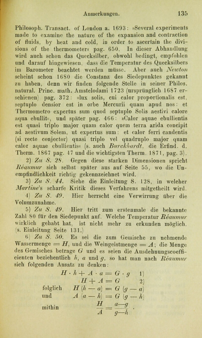 Philosoph. Transact. of London a. 1693: »Several experiments made to examine the nature of the expausion and contraction of fluids, by heat and cold, in order to ascei'tain the divi- sions of the thermometer« pag. 650. In dieser Abhandlung wird auch schon das Quecksilber, obwohl bedingt, empfohlen und darauf hingewiesen, dass die Temperatur des Quecksilbers im Barometer beachtet werden müsse. Aber auch Newton scheint schon 1680 die Constanz des Siedepunktes gekannt zu haben, denn wir finden folgende Stelle in seiner Philos. natural. Princ. math. Amstelodami 1723 (ursprünglich 1687 er- schienen) pag. 372 : »lux solis, cui calor proportionalis est, septuplo densior est in orbe Mercurii quam apud nos: et Thermometro expertus sum quod septuplo Solis aestivi calore aqua ebullit«, und später pag. 466: »Calor aquae ebullientis est quasi triplo major quam calor quem terra arida concipit ad aestivum Solem, ut expertus sum: et calor ferri candentis (si recte conjector) quasi triplo vel quadruplo major quam calor aquae ebullientis« (s. auch Biirckliardt, die Erfind, d. Therm. 1867 pag. 17 und die wichtigsten Therm. 1871, pag. 3). 2) Zu S. 28. Gegen diese starken Dimensionen spricht Reaumur sich selbst später aus auf Seite 55, wo die Un- empfindlichkeit richtig gekennzeichnet wird. 3) Zu S. 44. Siehe die Einleitung S. 128, in welcher Martine's scharfe Kritik dieses Verfahrens mitgetheilt wird. 4) Zu S. 49. Hier herrscht eine Verwirrung über die Volumzunahme. 5) Zu S. 49. Hier tritt zum erstenmale die bekannte Zahl SO für den Siedepunkt auf. Welche Temperatur Reaumur wirklich gehabt hat, ist nicht mehr zu erkunden möglich. (s. Einleitung Seite 131.) 6) Zu S. 50. Es sei die zum Gemische zu nehmende Wassermenge = H, und die Weingeistmenge = A; die Menge des Gemisches betrage G und es seien die Ausdehnungscoeffi- cienten beziehentlich //, a und g, so hat man nach Reaumur sich folgenden Ansatz zu denken: H-h+A-a=G-g 1) H+ A= G 2) folglich H {h — a) = G(g — a) und A [a — h) = G \g — h) .... H a—q mithin — = i . A g—h