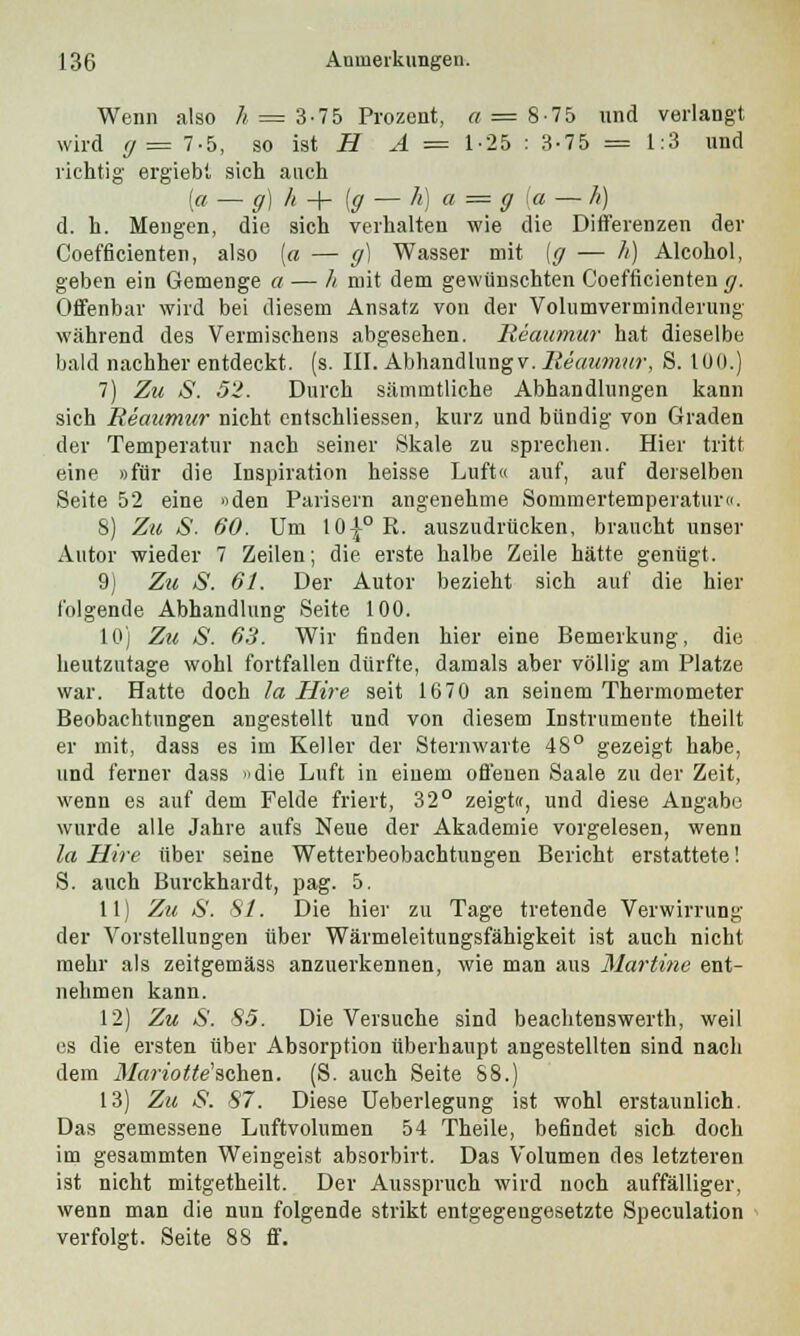 Wenn also h = 3-75 Prozent, « = 8-75 und verlangt wird g = 7-5, so ist HA — 1-25 : 3-75 = 1:3 und richtig' ergiebt sich auch [a — ff)h+{ff — h) a= g [a — h) d. h. Mengen, die sich verhalten wie die Differenzen der Coefficienten, also [a — g) Wasser mit [g — h) Alcohol, geben ein Gemenge a — h mit dem gewünschten Coefficienten g. Offenbar wird bei diesem Ansatz von der Volumverminderung während des Vermischens abgesehen. Reaumur hat dieselbe bald nachher entdeckt, (s. III. Abhandlung v. Reaumur, S. 100.) 7) Zu S. 5'i. Durch sämmtliche Abhandlungen kann sich Reaumur nicht entschliessen, kurz und bündig von Graden der Temperatur nach seiner Skale zu sprechen. Hier tritt eine »für die Inspiration heisse Luft« auf, auf derselben Seite 52 eine »den Parisern angenehme Sommertemperatur«. 8) Zu S. 60. Um 10|°R. auszudrücken, braucht unser Autor wieder 7 Zeilen; die erste halbe Zeile hätte genügt. 9) Zu S. 61. Der Autor bezieht sich auf die hier folgende Abhandlung Seite 100. 10) Zu S. 63. Wir finden hier eine Bemerkung, die heutzutage wohl fortfallen dürfte, damals aber völlig am Platze war. Hatte doch la Hire seit 1670 an seinem Thermometer Beobachtungen angestellt und von diesem Instrumente theilt er mit, dass es im Keller der Sternwarte 48° gezeigt habe, und ferner dass »die Luft in einem offenen Saale zu der Zeit, wenn es auf dem Felde friert, 32° zeigt«, und diese Angabe wurde alle Jahre aufs Neue der Akademie vorgelesen, wenn la Hire über seine Wetterbeobachtungen Bericht erstattete! S. auch Burckhardt, pag. 5. 11) Zu S. 81. Die hier zu Tage tretende Verwirrung der Vorstellungen über Wärmeleitungsfähigkeit ist auch nicht mehr als zeitgemäss anzuerkennen, wie man aus Martine ent- nehmen kann. 12) Zu S. 85. Die Versuche sind beachtenswerth, weil es die ersten über Absorption überhaupt angestellten sind nach dem 31ariotte'sehen. (S. auch Seite 88.) 13) Zu S. 87. Diese Ueberlegung ist wohl erstaunlich. Das gemessene Lnftvolumen 54 Theile, befindet sich doch im gesammten Weingeist absorbirt. Das Volumen des letzteren ist nicht mitgetheilt. Der Ausspruch wird noch auffälliger, wenn man die nun folgende strikt entgegengesetzte Speculation verfolgt. Seite 88 ff.