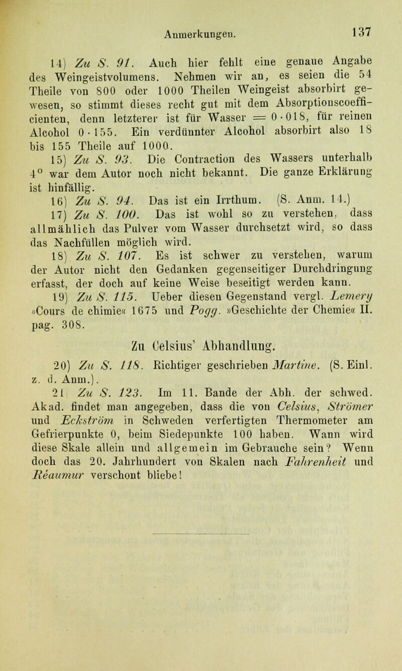 14) Zu S. 91. Auch hier fehlt eine genaue Angabe des Weingeistvolumens. Nehmen wir an, es seien die 54 Theile von 800 oder 1000 Theilen Weingeist absorbirt ge- wesen, so stimmt dieses recht gut mit dem Absorptionscoeffi- cienten, denn letzterer ist für Wasser = 0-018, für reinen Alcohol 0-155. Ein verdünnter Alcohol absorbirt also 18 bis 155 Theile auf 1000. 15) Zu S. OH. Die Contraction des Wassers unterhalb 4° war dem Autor noch nicht bekannt. Die ganze Erklärung ist hinfällig. 16) Zu S. 94. Das ist ein Irrthum. (S. Anm. 14.) 17) Zu S. 100. Das ist wohl so zu verstehen, dass allmählich das Pulver vom Wasser durchsetzt wird, so dass das Nachfüllen möglich wird. 18) Zu S. 107. Es ist schwer zu verstehen, warum der Autor nicht den Gedanken gegenseitiger Durchdringung erfasst, der doch auf keine Weise beseitigt werden kann. 19) Zu S. 115. TJeber diesen Gegenstand vergl. Lemerij »Cours de chimie« 1675 und Pogg. »Geschichte der Chemie« II. pag. 308. Zu Celsius' Abhandlung. 20) Zu S. 118. Richtiger geschrieben Martine. (S.Einl. z. d. Anm.). 21 Zu S. 123. Im 11. Bande der Abh. der schwed. Akad. findet man angegeben, dass die von Celsius, Strömer und Eckström in Schweden verfertigten Thermometer am Gefrierpunkte 0, beim Siedepunkte 100 haben. Wann wird diese Skale allein und allgemein im Gebrauche sein? Wenn doch das 20. Jahrhundert von Skalen nach Falirenheit und Reaumur verschont bliebe!