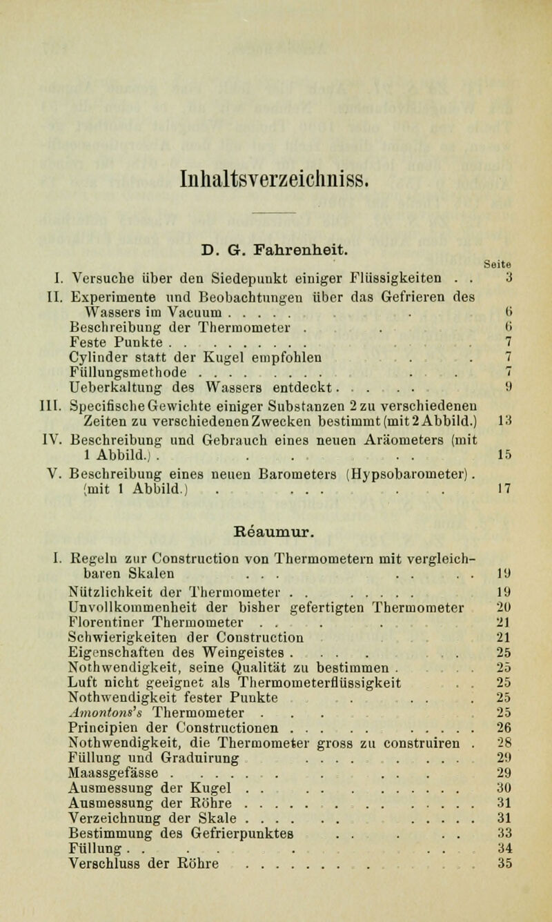 Inhaltsverzeicliniss. D. G. Fahrenheit. Seite I, Versuche über den Siedepunkt einiger Flüssigkeiten . . 3 IL Experimente und Beobachtungen über das Gefrieren des Wassers im Vacuum . l> Beschreibung der Thermometer . . 6 Feste Punkte . 7 Cylinder statt der Kugel empfohlen 7 Füllungsmethode ... 7 Ueberkaltung des Wassers entdeckt 9 III. SpecifischeGewichte einiger Substanzen 2 zu verschiedenen Zeiten zu verschiedenen Zwecken bestimmt (mit 2 Abbild.) 13 IV. Beschreibung und Gebrauch eines neuen Aräometers (mit 1 Abbild.) . ... . . 15 V. Beschreibung eines neuen Barometers (Hypsobarorneter). (mit 1 Abbild.) . ... . . 17 Reaumur. I. Regeln zur Construction von Thermometern mit vergleich- baren Skalen ... . . . . 1!) Nützlichkeit der Thermometer . . 19 Unvollkommenheit der bisher gefertigten Thermometer 20 Florentiner Thermometer .... 21 Schwierigkeiten der Construction 21 Eigenschaften des Weingeistes . . . . . ... 25 Nothwendigkeit, seine Qualität zu bestimmen . .25 Luft nicht geeignet als Thermometerflüssigkeit . . 25 Nothwendigkeit fester Punkte , . . Amontons's Thermometer . Principien der Constructionen ... Nothwendigkeit, die Thermometer gross Füllung und Graduirung 29 Maassgefässe . . . . 29 Ausmessung der Kugel . . 30 Ausmessung der Röhre 31 Verzeichnung der Skale 31 Bestimmung des Gefrierpunktes . . . . . 33 Füllung.... . . . 34 Verschluss der Röhre . . , . 35 25 25 26 zu construiren . 28