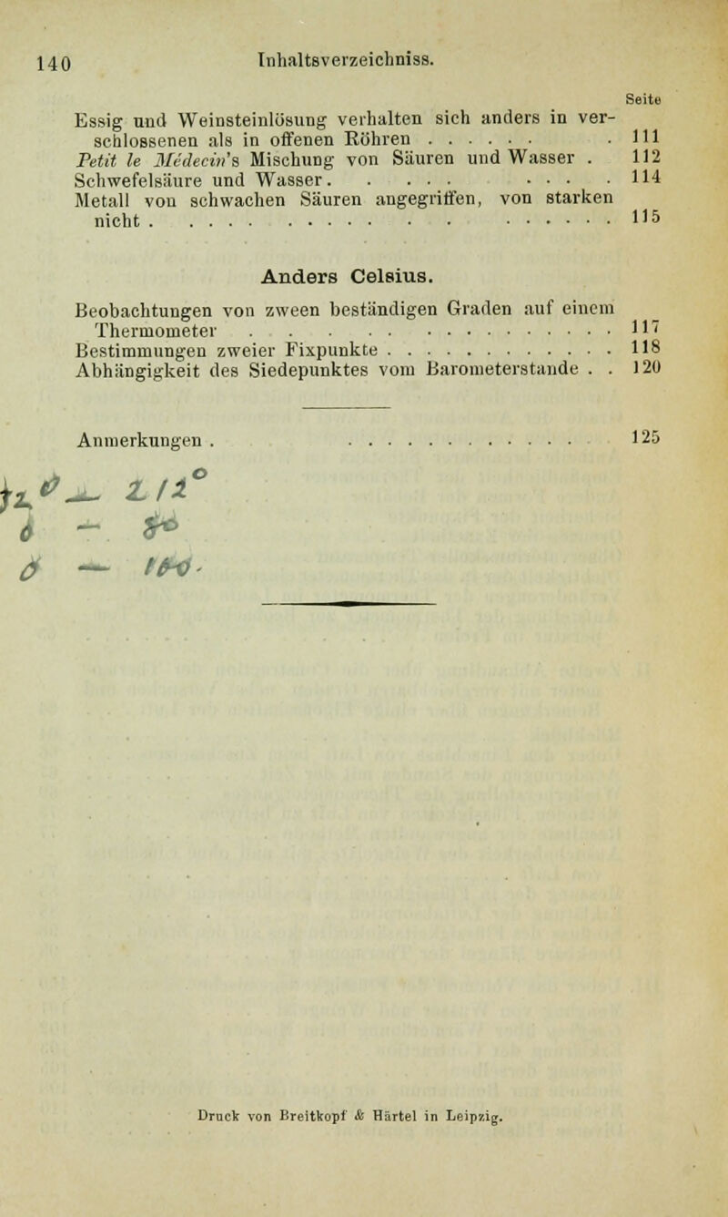 Seite Essig und Weinsteinlüsung verhalten sich anders in ver- schlossenen als in offenen Kühren .111 Petit le Medecin'a Mischung von Säuren und Wasser . 112 Schwefelsäure und Wasser ... .114 Metall von schwachen Säuren angegriffen, von starken nicht U5 Anders Celsius. Beobachtungen von zween beständigen Graden auf einem Thermometer 117 Bestimmungen zweier Fixpunkte 118 Abhängigkeit des Siedepunktes vom Barometerstande . . 120 h Anmerkungen . 125 o Druck von Breitkopf & Härtel in Leipzig.