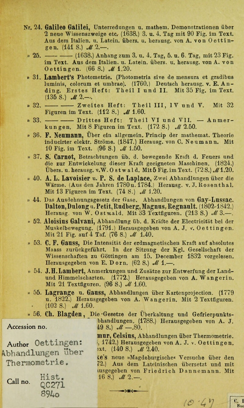 Nr. 24. Galileo Galilei, Unterredungen u. mathem. Demonstrationen über 2 nene Wissenszweige etc, (1638.) 3. u. 4. Tag mit 90 Fig. im Text. Aus dem Italien, u. Latein, übers, u. herausg. von A. von Oettin- gen. (141 S.) MI.—. » 25. (1638.) Anhang zum 3. u. 4. Tag, 5. u. 6. Tag, mit 23 Fig. im Text. Aus dem Italien, u. Latein, übers, u. herausg. von A. von Oettingen. (66 S.) M 1.20. » 31. Lambert'8 Photometrie. (Photometria sive de mensura et gradibus luminis, colorum et umbrae). (1760.) Deutsch herausg. v. E. An- ding. Erstes Heft: Theillundll. Mit 35 Fig. im Text. (136 S.) M%-~. o 32. Zweites Heft: Theil III, IV und V. Mit 32 Figuren im Text. (112 S.) M 1.60. » 33. Drittes Heft: Theil VI und VII. — Anmer- kungen. Mit 8 Figuren im Text. (172 S.) M 2.60. » 36. F. Neuuiann, Über ein allgemein. Princip der mathemat. Theorie inducirter elektr. Ströme. (1847.) Herausg. von C. Neumann. Mit 10 Fig. im Text. (96 S.) Jl 1.50. » 37. S. Camot, Betrachtungen üb. d. bewegende Kraft d. Feuers und die zur Entwickelung dieser Kraft geeigneten Maschinen. (1824.) Übers, u. herausg. v.W. O s t w a 1 d. Mit 6 Fig. im Text. (72 S.) Jl 1.20. » 40. A. L. Lavoisier u. P. S. de Laplace, Zwei Abhandinngen über die Wärme. (Aus den Jahren 1780u. 1784.) Herausg. v. J. Rosenthal. Mit 13 Figuren im Text. (74 S.) Jl 1.20. ii 44. Das Ausdehnungsgesetz der Oase. Abhandlungen von Gay-Lussac. üalton, Dulong u. Petit, Rudberg, Magnus, Regnault. (1802-1842.) Herausg. von W. Ostwald. Mit 33 Textflguren. (213 S.) Jl 3.—. ■■ 52. Aloisins Galvani, Abhandlung üb. d. Kräfte der Electricität bei der Muskelbewegung. (1791.) Herausgegeben von A. J. v. Oettingen. Mit 21 Fig. auf 4 Taf. (76 S.) Jl 1.40. ii 53. C. F. Gauss, Die Intensität der erdmagnetischen Kraft auf absolutes Maass zurückgeführt. In der Sitzung der Kgl. Gesellschaft der Wissenschaften zu Göttingen am 15. December 1832 vorgelesen. Herausgegeben von E. Dorn. (62 S.) Jl 1.—. ■i 54. J.H.Lambert, Anmerkungen und Zusätze zur Entwerfung der Land- und Himmelscharten. (1772.) Herausgegeben von A. Wangerin. Mit 21 Textflguren. (96 S.) Jl 1.60. u 56. Lagrange u. Gauss, Abhandlungen über Kartenprojection. (1779 u. 1822.) Herausgegeben von A. Wangerin. Mit 2 Textflguren. (102 S.) uSTl.60. ■i 56. Ch. Blagden, Die -Gesetze der Überkaltung und Gefrierpunkts- bhandlungen. (1788.) Herausgegeben von A. J. Accession no. 49 S.) Jl —.80. mur, Celsius, Abhandlungen über Thermometrie. Author OettineenS :, 1742.) Herausgegeben von A. J. v. Oettingen. Abhandlungen über •* <140 s-> ■* 2-40- 71 . 16 S neue uMagdeburgische» Versuche über den Thermometrie . 72.) Aus dem Lateinischen übersetzt und mit tusgegeben von Friedrich Dannemann. Mit „ „ Hist. 16 S.) MI.—. Call no. QC271 894o ~~™~— .