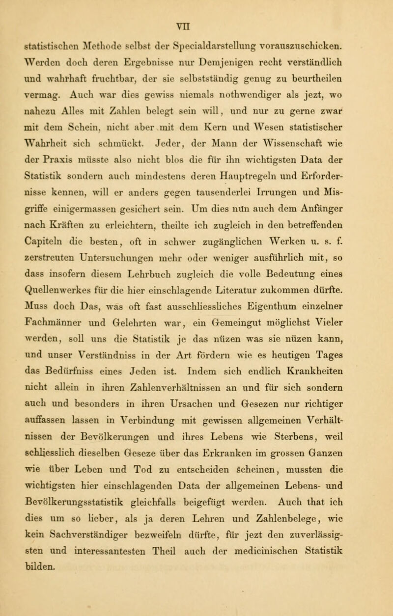 statistischen Methode selbst der Specialdarstellung vorauszuschicken. Werden doch deren Ergebnisse nur Demjenigen recht verständlich und wahrhaft fruchtbar, der sie selbstständig genug zu beurtheilen vermag. Auch war dies gewiss niemals nothwcndiger als jezt, wo nahezu Alles mit Zahlen belegt sein will, und nur zu gerne zwar mit dem Schein, nicht aber mit dem Kern und Wesen statistischer Wahrheit sich schmückt. Jeder, der Mann der Wissenschaft wie der Praxis müsste also nicht blos die für ihn wichtigsten Data der Statistik sondern auch mindestens deren Hauptregeln und Erforder- nisse kennen, will er anders gegen tausenderlei Irrungen und Mis- griffe einigermassen gesichert sein. Um dies min auch dem Anfänger nach Kräften zu erleichtern, theilte ich zugleich in den betreffenden Capiteln die besten, oft in schwer zugänglichen Werken u. s. f. zerstreuten Untersuchungen mehr oder weniger ausführlich mit, so dass insofern diesem Lehrbuch zugleich die volle Bedeutung eines Quellenwerkes für die hier einschlagende Literatur zukommen dürfte. Muss doch Das, was oft fast ausschliessliches Eigenthum einzelner Fachmänner und Gelehrten war, ein Gemeingut möglichst Vieler werden, soll uns die Statistik je das niizen was sie nüzen kann, und unser Verständniss in der Art fordern wie es heutigen Tages das Bedürfniss eines Jeden ist. Indem sich endlich Krankheiten nicht allein in ihren Zahlenverhältnissen an und für sich sondern auch und besonders in ihren Ursachen und Gesezen nur richtiger auffassen lassen in Verbindung mit gewissen allgemeinen Verhält- nissen der Bevölkerungen und ihres Lebens wie Sterbens, weil schliesslich dieselben Geseze über das Erkranken im grossen Ganzen wie über Leben und Tod zu entscheiden Scheinen, mussten die wichtigsten hier einschlagenden Data der allgemeinen Lebens- und Bevölkerungsstatistik gleichfalls beigefügt werden. Auch that ich dies um so lieber, als ja deren Lehren und Zahlenbelege, wie kein Sachverständiger bezweifeln dürfte, für jezt den zuverlässig- sten und interessantesten Theil auch der medicinischen Statistik bilden.