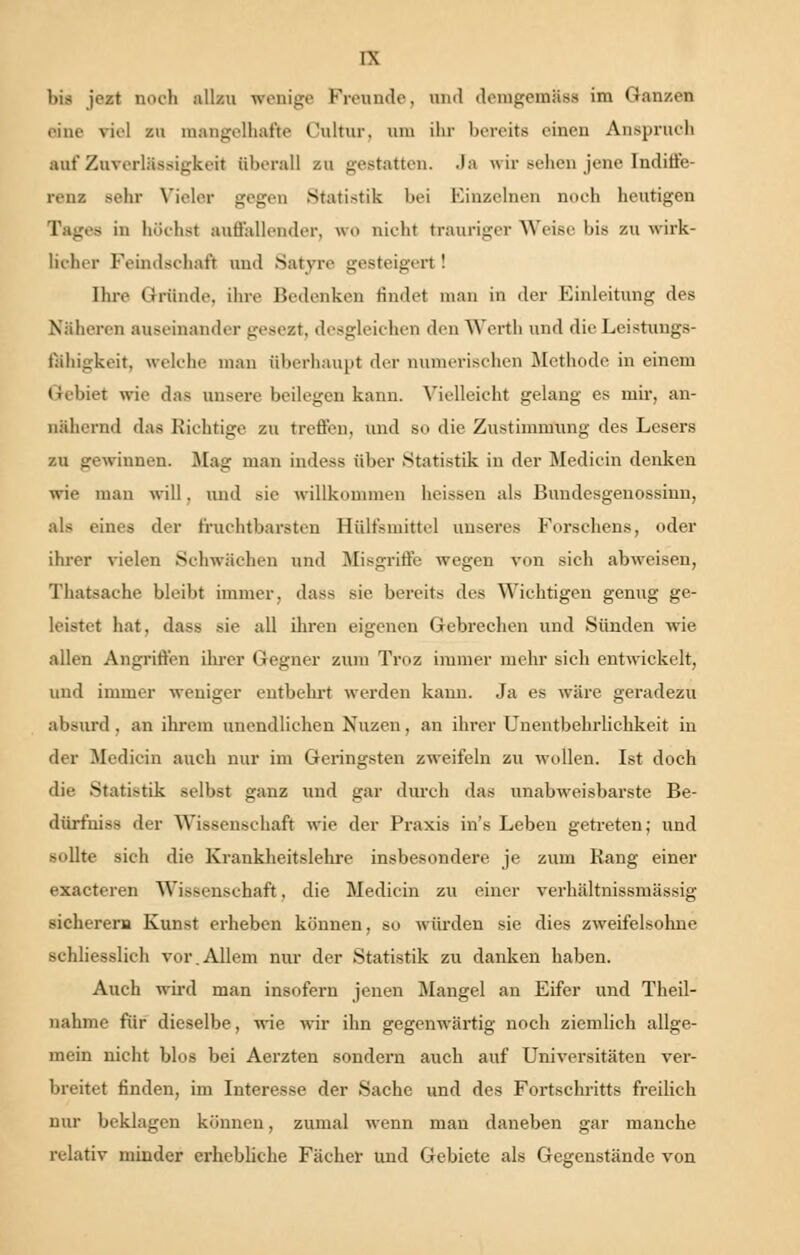 l)is jest noch allzu wenige Freunde, und demgemäsa im Ganzen eine viel zu mangelhafte Cnltur, am ihr bereits einen Anspruch auf Zuverlässigkeit überall zu gestatten. Ja wir sehen jene Indiffe- renz sehr Vieler gegen Statistik bei Einzelnen noch heutigen Tages in höchst autfallender, WO nicht trauriger Weise bis zu wirk- licher Feindschaft und Satvre gesteigert ! Ihre Gründe, ihre Bedenken findet man in der Einleitung des Näheren auseinander gesezt, desgleichen den Werfh und die Leistungs- fähigkeit. w.Iehe man überhaupt der numerischen Methode in einem tiebiet wie das unsere beilegen kann. Vielleicht gelang es mir, an- nähernd das Richtige zu treffen, und so die Zustimmung des Lesers zu gewinnen. Mag man indess über Statistik in der Medicin denken wie man will. und sie willkommen heissen als Bundcsgenossinn, als eines der fruchtbarsten lliilt'smittel unseres Forsehens, oder ihrer vielen Schwächen und Mißgriffe wegen von sich abweisen, Thatsache bleibt immer, dass sie bereits des Wichtigen genug ge- leistet hat. dass sie all ihren eigenen Gebrechen und Sünden wie allen Angriffen ihrer Gegner zum Troz immer mehr sich entwickelt, und immer weniger entbehrt werden kann. Ja es wäre geradezu absurd, an ihrem unendlichen Nuzen, an ihrer Unentbehrlichkeit in der Medicin auch nur im Geringsten zweifeln zu wollen. Ist doch die Statistik selbst ganz und gar durch das unabweisbarste Be- dürfniss der Wissenschaft wie der Praxis in's Leben getreten; und sollte sich die Krankheitslehre insbesondere je zum Rang einer exaeteren Wissenschaft. die Medicin zu einer verhältnissmässig sicherem Kunst erheben können, so würden sie dies zweifelsohne schliesslich vor.Allem nur der Statistik zu danken haben. Auch wird man insofern jenen Mangel an Eifer und Theil- nahme für dieselbe, wie wir ihn gegenwärtig noch ziemlich allge- mein nicht blos bei Aerzten sondern auch auf Universitäten ver- breitet finden, im Interesse der Sache und des Fortschritts freilich nur beklagen können, zumal wenn man daneben gar manche relativ minder erhebliche Fächer und Gebiete als Gegenstände von