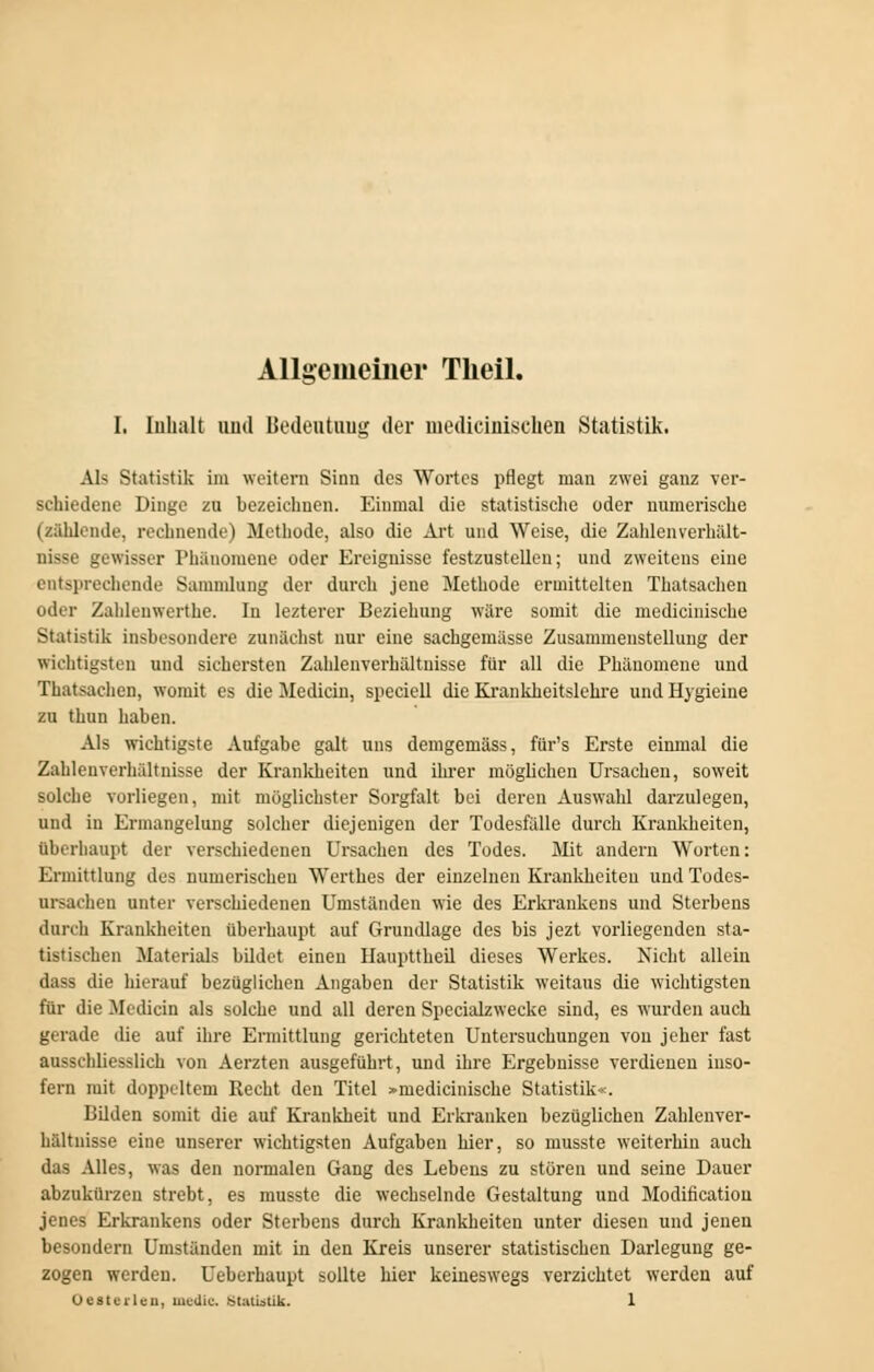 Allgemeiner Theil. I, Iiihalt und Bedeutung der uiedicinisehen Statistik. Als Statistik im weitem Sinn des Wortes pflegt man zwei ganz ver- schiedene Dinge zu bezeichnen. Einmal die statistische oder numerische (zählende, rechnende) Methode, also die Art und Weise, die Zahlenverhält- uisse gewisser Phänomene oder Ereignisse festzustellen; und zweitens eine entsprechende Sammlung der durch jene Methode ermittelten Thatsachen oder Zahlenwerthe. In lezterer Beziehung wäre somit die medicinische Statistik insbesondere zunächst nur eine sachgemässe Zusammenstellung der wichtigsten und sichersten Zahlenverhältnisse für all die Phänomene und Thatsachen, womit es die Medicin, speciell die Krankheitslehre und Hygieine zu thun haben. Als wichtigste Aufgabe galt uns demgemäss, für's Erste einmal die Zahlenverhältnisse der Krankheiten und ihrer möglichen Ursachen, soweit solche vorliegen, mit möglichster Sorgfalt bei deren Auswahl darzulegen, und in Ermangelung solcher diejenigen der Todesfälle durch Krankheiten, Oberhaupt der verschiedenen Ursachen des Todes. Mit andern Worten: Ermittlung des numerischen Werthes der einzelnen Krankheiten und Todes- ursachen unter verschiedenen Umständen wie des Erkrankens und Sterbens durch Krankheiten überhaupt auf Grundlage des bis jezt vorliegenden sta- tistischen Materials bildet einen Haupttheil dieses Werkes. Nicht allein dass die hierauf bezüglichen Angaben der Statistik weitaus die wichtigsten für die Medicin als solche und all deren Specialzwecke sind, es wurden auch gerade die auf ihre Ermittlung gerichteten Untersuchungen von jeher fast ausschliesslich von Aerzten ausgeführt, und ihre Ergebnisse verdienen inso- fern mit doppeltem Recht den Titel »medicinische Statistik«. Bilden somit die auf Krankheit und Erkranken bezüglichen Zahlenver- hältnisse eine unserer wichtigsten Aufgaben hier, so musste weiterhin auch das Alles, was den normalen Gang des Lebens zu stören und seine Dauer abzukürzen strebt, es musste die wechselnde Gestaltung und Moditicatiou jenes Erkrankens oder Sterbens durch Krankheiten unter diesen und jenen besondern Umständen mit in den Kreis unserer statistischen Darlegung ge- zogen werden. Ueberhaupt sollte hier keineswegs verzichtet werden auf