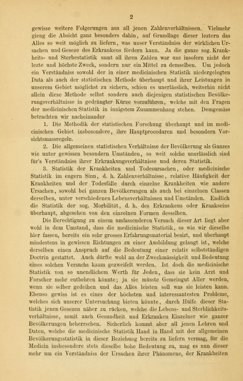 gewisse weitere Folgeningen aus all jenen Zahlenverhältnissen. Vielmehr gieug die Absicht ganz besonders dahin, auf Grundlage dieser leztern das Alles so weit möglich zu liefern, was unser Verständniss der wirklichen Ur- sachen und Geseze des Erkrankens fördern kann. Ja die ganze sog. Krank- heits- und Sterbestatistik samt all ihren Zahlen war uns insofern nicht der lezte und höchste Zweck, sondern nur ein Mittel zu demselben. Um jedoch ein Verständniss sowohl der in einer medicinischen Statistik niedergelegten Data als auch der statistischen Methode überhaupt und ihrer Leistungen in unserem Gebiet möglichst zu sichern, schien es unerlässlich, weiterhin nicht allein diese Methode selbst sondern auch diejenigen statistischen Bevülke- rungsverhältnisse in gedrängter Kürze vorzuführen, welche mit den Fragen der medicinischen Statistik in innigstem Zusammenhang stehen. Demgemäss betrachten wir nacheinander 1. Die Methodik der statistischen Forschung überhaupt und im medi- cinischen Gebiet insbesondere, ihre Hauptproceduren und besondern Vor- sichtsmassregeln. 2. Die allgemeinen statistischen Verhältnisse der Bevölkerung als Ganzes wie unter gewissen besondern Umständen, so weit solche unerlässlich sind für's Verständniss ihrer Erkrankungsverhältnisse und deren Statistik. 3. Statistik der Krankheiten und Todesursachen, oder medicinische Statistik im engern Sinn, d. h. Zahlenverhältnisse, relative Häufigkeit der Krankheiten und der Todesfälle durch einzelne Krankheiten wie andere Ursachen, sowohl bei ganzen Bevölkerungen als auch bei einzelnen Classen derselben, unter verschiedenen Lebensverhältnissen und Umständen. Endlich die Statistik der sog. Morbilität, d. h. des Erkraukens oder Krankseins überhaupt, abgesehen von den einzelnen Formen desselben. Die Berechtigung zu einem umfassenderen Versuch dieser Art liegt aber wohl in dem Umstand, dass die medicinische Statistik, so wie wir dieselbe hier fassen, bereits ein sehr grosses Erfahrungsmaterial besizt, und überhaupt mindestens in gewissen Richtungen zu einer Ausbildung gelangt ist, welche derselben einen Anspruch auf die Bedeutung einer relativ selbstständigen Doctrin gestattet. Auch dürfte wohl an der Zweckmässigkeit und Bedeutung eines solchen Versuchs kaum gezweifelt werden. Ist doch die medicinische Statistik von so unendlichem Werth für Jeden, dass sie kein Arzt und Forscher mehr entbehren könnte; ja sie müsste Gemeingut Aller werden, wenn sie selber gedeihen und das Alles leisten soll was sie leisten kann. Ebenso gewiss ist es eines der höchsten und interessantesten Probleme, welches sich unserer Untersuchung bieten könnte, durch Hülfe dieser Sta- tistik jenen Gesezen näher zu rücken, welche die Lebens- und Sterblichkeits- verhältnisse, somit auch Gesundheit und Erkranken Einzelner wie ganzer Bevölkerungen beherrschen. Sicherlich kommt aber all jenen Lehren und Daten, welche die medicinische Statistik Hand in Hand mit der allgemeinen Bevölkerungsstatistik in dieser Beziehung bereits zu liefern vermag, für die Medicin insbesondere stets dieselbe hohe Bedeutung zu, mag es nun dieser mehr um ein Verständniss der Ursachen ihrer Phänomene, der Krankheiten