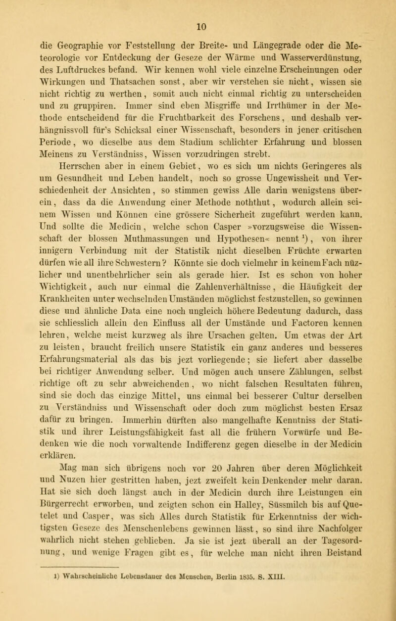 die Geographie vor Feststellung der Breite- und Längegrade oder die Me- teorologie vor Entdeckung der Geseze der Wärme und Wasserverdünstung, des Luftdruckes befand. Wir kennen wohl viele einzelne Erscheinungen oder Wirkungen und Thatsachen sonst, aber wir verstehen sie nicht, wissen sie nicht richtig zu werthen, somit auch nicht einmal richtig zu unterscheiden und zu gruppiren. Immer sind eben Slisgriffe und Irrthümer in der Me- thode entscheidend für die Fruchtbarkeit des Forsehens, und deshalb ver- hängnissvoll für's Schicksal einer Wissenschaft, besonders in jener critischen Periode, wo dieselbe aus dem Stadium schlichter Erfahrung und blossen Meinens zu Verständniss, Wissen vorzudringen strebt. Herrschen aber in einem Gebiet, wo es sich um nichts Geringeres als um Gesundheit und Leben handelt, noch so grosse Ungewissheit und Ver- schiedenheit der Ansichten, so stimmen gewiss Alle dariu wenigstens über- ein , dass da die Anwendung einer Methode noththut, wodurch allein sei- nem Wissen und Können eine grössere Sicherheit zugeführt werden kann. Und sollte die Mediciu, welche schon Casper »vorzugsweise die Wissen- schaft der blossen Muthmassungen und Hypothesen« nennt'), von ihrer innigem Verbindung mit der Statistik nicht dieselben Früchte erwarten dürfen wie all ihre Schwestern ? Könnte sie doch vielmehr in keinem Fach nüz- licher und unentbehrlicher sein als gerade hier. Ist es schon von hoher Wichtigkeit, auch nur einmal die Zahlenverhältnisse, die Häutigkeit der Krankheiten unter wechselnden Umständen möglichst festzustellen, so gewinnen diese und ähnliche Data eine noch ungleich höhere Bedeutung dadurch, dass sie schliesslich allein den Einfluss all der Umstände und Factoreu kennen lehren, welche meist kurzweg als ihre Ursachen gelten. Um etwas der Art zu leisten, braucht freilich unsere Statistik ein ganz anderes und besseres Erfahrungsmaterial als das bis jezt vorliegende; sie liefert aber dasselbe bei richtiger Anwendung selber. Und mögen auch unsere Zählungen, selbst richtige oft zu sehr abweichenden, wo nicht falschen Resultaten führen, sind sie doch das einzige Mittel, uns einmal bei besserer Cultur derselben zu Verständniss und Wissenschaft oder doch zum möglichst besten Ersaz dafür zu bringen. Immerhin dürften also mangelhafte Kenntniss der Stati- stik und ihrer Leistungsfähigkeit fast all die frühern Vorwürfe und Be- denken wie die noch vorwaltende Indifferenz gegen dieselbe in der Mediän erklären. Mag man sich übrigens noch vor 20 Jahren über deren Möglichkeit und Nuzen hier gestritten haben, jezt zweifelt kein Denkender mehr daran. Hut sie sich doch längst auch in der Median durch ihre Leistungen ein Bürgerrecht erworben, und zeigten schon ein Halley, Süssmilch bis auf Que- telel und Casper, was sich Alles durch Statistik für Erkenntniss der wich- tigsten Geseze des Menschenlebens gewinnen lässt, so sind ihre Nachfolger wahrlich nicht stehen geblieben. Ja sie ist jezt überall an der Tagesord- nung. und wenige Fragen gibt es, für welche man nicht ihren Beistand 1) Wahrscheinliche Lebensdauer ües Menschen, JUcrlin 1S35. S. XIII.
