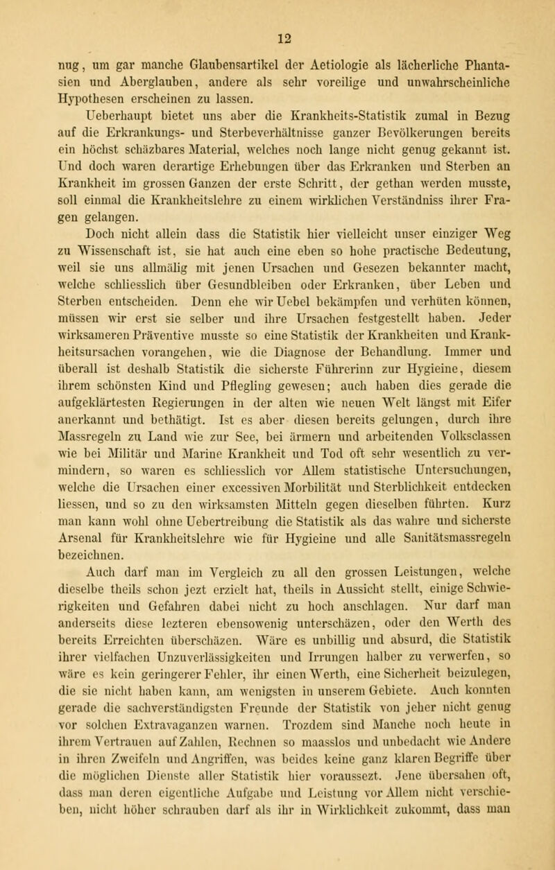 nug, um gar manche Glaubensartikel der Aetiologie als lächerliche Phanta- sien und Aberglauben, andere als sehr voreilige und unwahrscheinliche Hypothesen erscheinen zu lassen. Ueberhaupt bietet uns aber die Krankheits-Statistik zumal in Bezug auf die Erkrankungs- und Sterbeverhältnisse ganzer Bevölkerungen bereits ein höchst schäzbares Material, welches noch lange nicht genug gekannt ist. Und doch waren derartige Erhebungen über das Erkranken und Sterben an Krankheit im grossen Ganzen der erste Schritt, der gethan werden musste, soll einmal die Krankheitslehre zu einem wirklichen Verständniss ihrer Fra- gen gelangen. Doch nicht allein dass die Statistik hier vielleicht unser einziger Weg zu Wissenschaft ist, sie hat auch eine eben so hohe practische Bedeutung, weil sie uns allmälig mit jenen Ursachen und Gesezen bekannter macht, welche schliesslich über Gesundbleiben oder Erkranken, über Leben und Sterben entscheiden. Denn ehe wir Uebel bekämpfen und verhüten können, müssen wir erst sie selber und ihre Ursachen festgestellt haben. Jeder wirksameren Präventive musste so eine Statistik der Krankheiten und Krank- heitsursachen vorangehen, wie die Diagnose der Behandlung. Immer und überall ist deshalb Statistik die sicherste Führerinn zur Hygieine, diesem ihrem schönsten Kind und Pflegling gewesen; auch haben dies gerade die aufgeklärtesten Regierungen in der alten wie neuen Welt längst mit Eifer anerkannt und bethätigt. Ist es aber diesen bereits gelungen, durch ihre Massregeln zu Land wie zur See, bei ärmern und arbeitenden Volksclassen wie bei Militär und Marine Krankheit und Tod oft sehr wesentlich zu ver- mindern, so waren es schliesslich vor Allem statistische Untersuchungen, welche die Ursachen einer excessiven Morbilität und Sterblichkeit entdecken Hessen, und so zu den wirksamsten Mitteln gegen dieselben führten. Kurz man kann wohl ohne Uebertreibung die Statistik als das wahre und sicherste Arsenal für Krankheitslehre wie für Hygieine und alle Sanitätsmassregeln bezeichnen. Auch darf man im Vergleich zu all den grossen Leistungen, welche dieselbe theils schon jezt erzielt hat, theils in Aussicht stellt, einige Schwie- rigkeiten und Gefahren dabei nicht zu hoch anschlagen. Nur darf man anderseits diese lezteren ebensowenig unterschäzen, oder den Werth des bereits Erreichten überschäzen. Wäre es unbillig und absurd, die Statistik ihrer vielfachen UnZuverlässigkeiten und Irrungen halber zu verwerfen, so wäre es kein geringerer Fehler, ihr einen Werth, eine Sicherheit beizulegen, die sie nicht haben kann, am wenigsten in unserem Gebiete. Auch konnten gerade die sachverständigsten Freunde der Statistik von jeher nicht genug vor solchen Extravaganzen warnen. Trozdem sind Manche noch heute in ihrem Vertrauen aufzählen, Rechnen so maasslos und unbedacht wie Andere in ihren Zweifeln und Angriffen, was beides keine ganz klaren Begriffe über die möglichen Dienste aller Statistik hier voraussezt. Jene übersahen oft, dass man deren eigentliche Aufgabe und Leistung vor Mein nicht verschie- ben, nicht höher schrauben darf als ihr in Wirklichkeit zukommt, dass man