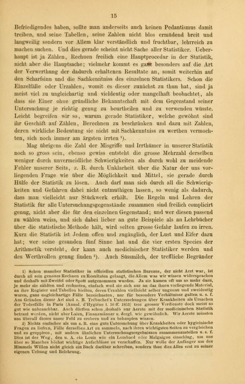 Befriedigendes haben, sollte man anderseits auch keinen Pedantismus damit treiben, und seine Tabellen, seine Zahlen nicht bloa ermüdend breit und langweilig sondern ?or Allem klar verständlich und fruchtbar, lehrreich zu machen suchen, lud dies gerade scheint nicht Sache aller Statistiker. Ueber- hanpt i>t ja Zahlen. Kcchnen freilich eine llauptprocedur in der Statistik, nicht aber die Hauptsache; vielmehr kommt es gane besonders auf die Art der Yerwerthung der dadurch erhaltenes Resultate an, somit weiterhin auf den Scharfsinn und die Suchkcnutiiiss des einzelnen Statistikers. Schon die Kin/eltalle oder Urzahlen, womit es dieser zunächst zu thun hat, sind ja meist viel zu ungleichartig und vieldeutig oder mangelhaft beobachtet, als dass sie Einer ohne gründliche Bekanntschaft mit dem Gegenstand seiner l nieisiiehung je richtig genug zu beurtheilen und zu verwenden wüsste. Leiclit begreifen wir so. warum gerade Statistiker, welche gewöhnt sind ihr Geschäft auf Zählen, Berechnen zu beschränken und dazu mit Zahlen, deren w irkliche Bedeutung sie nicht mit Saclikenntniss zu werthen vermoch- ten, sich noch immer am ärgsten irrten ')• Mag übrigens die Zahl der Misgriffe und Irrthümer in unserer Statistik noch so gross sein, ebenso gewiss entstellt die grosse Mehrzahl derselben weniger durch unvermeidliche Schwierigkeiten als durch wohl zu meidende Fehler unserer Seits, z. B. durch Unklarheit über die Natur der uns vor- liegenden Frage wie über die Möglichkeit und Mittel, sie gerade durch Hülfe der Statistik zu lösen. Auch darf man sich durch all die Schwierig- keiten und Gefahren dabei nicht entmuthigen lassen, so wenig als dadurch, dass man vielleicht nur Stückwerk erhalt. Die Regeln und Lehren der Statistik für alle Untersuchungsgegenstände zusammen sind freilich complicirt genug, nicht aber die für den einzelnen Gegenstand; und wer diesen passend zu wählen weiss, und sich dabei lieber au gute Beispiele als an Lehrbücher über tue statistische Methode hält, wird selten grosse Gefahr laufen zu irren. Kurz die Statistik ist Jedem offen und zugänglich, der Lust und Eifer dazu hat; wer seine gesunden fünf Sinne hat und die vier ersten Species der Arithmetik versteht, der kann auch medicinischer Statistiker werden und des Werthvollen genug linden '-). Auch Süssmilch, der treffliche Begründer 1) Schon mancher Statistiker in officiellen statistischen Bureaus, der nicht Arzt war, ist durch all sein genaues Rechnen zu Resultaten gelaugt, die Allem was wir wissen widersprachen und deshalb mit Zweifel oder Spott aufgenommen wurden. Ja sie kamen oft um so mehr dazu, je mehr sie zählten und rechneten, einfach weil sie sich nur au das ihnen vorliegende Material, an ihre Register und Tabellen hielten, deren Urzahlen vielleicht selber ungenau und zweideutig waren, ganz ungleichartige Fälle bezeichneten, nur für besondere Verhältnisse galten u. s. f. Aus Gründen dieser Art sind z. B. Trebnehet'a Untersuchungen über Krankheiten als Ursachen der TodeaflOle in Paris (Ann.-il. .['Hygiene t. 50 ff. 185S) troz grosser Verdienste doch meist so gut wie unbrauchbar. Auch dürften schon deshalb nur Aerzte mit der medicinischen Statistik betraut werden, nicht aber Laien, Finauzmänner u. dergl. w i< gewöhnlich. Wir Aerzte müssten ans überall dieses unser Feld zu erobern und zu behaupten wissen. 1 Nu ins einfacher als BSD /.. H. eine gute Untersuchung übet Krankheiten oder hygieinische Fragen zu liefern, F'älle derselben Art zu sammeln, Dach ihren wichtigsten Seiten zu vergleichen nnd zu gruppiren , mit andern ähnlichen rntersurhungsergebnissen zusammenzustellen u. s. f. Di.is is( der Weg, den u. A. ein Louis wie ein Lombard oder Malgaigne einschlug, um uns über SO Manches höchst wichtige Aufschlüsse zu verschaffen. Nur wolle der Anfänger um des Himmels Willen nicht gleich ein Buch darüber schreiben, sondern thue dies Alles erst zu seiner eigenen Uebung und Belehrung.