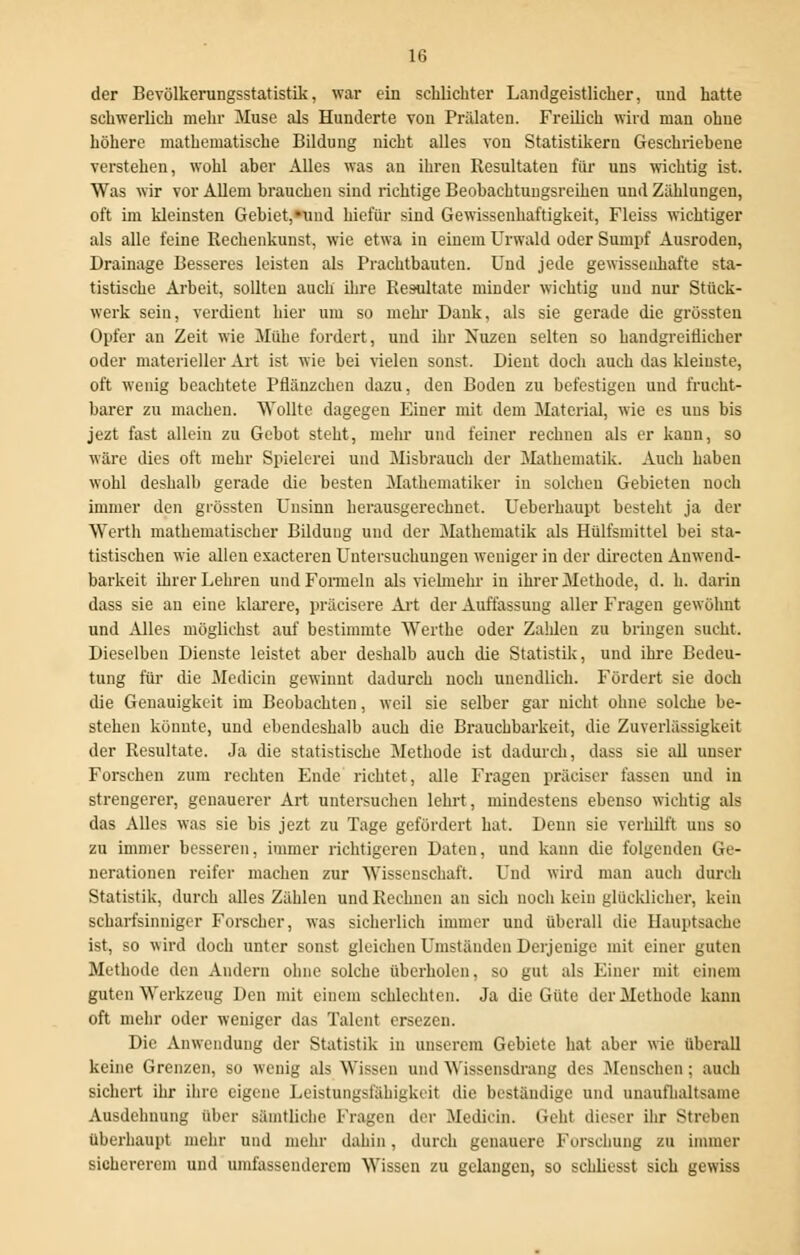 der Bevölkerungsstatistik, war ein schlichter Landgeistlicher, und hatte schwerlich mehr Muse als Hunderte von Prälaten. Freilich wird man ohne höhere mathematische Bildung nicht alles von Statistikern Geschriebene verstehen, wohl aber Alles was an ihren Resultaten für uns wichtig ist. Was wir vor Allem brauchen sind richtige Beobachtungsreihen und Zählungen, oft im kleinsten Gebiet,»und hiefür sind Gewissenhaftigkeit, Fleiss wichtiger als alle feine Rechenkunst, wie etwa in einem Urwald oder Sumpf Ausroden, Drainage Besseres leisten als Prachtbauten. Und jede gewissenhafte sta- tistische Arbeit, sollten auch ihre Resultate minder wichtig und nur Stück- werk sein, verdient hier um so mehr Dank, als sie gerade die grössten Opfer an Zeit wie Mühe fordert, und ihr Xuzen selten so handgreiflicher oder materieller Art ist wie bei vielen sonst. Dient doch auch das kleinste, oft wenig beachtete Pflänzcheu dazu, den Boden zu befestigen und frucht- barer zu machen. Wollte dagegen Einer mit dem Material, wie es uns bis jezt fast allein zu Gebot steht, mehr und feiner rechnen als er kann, so wäre dies oft mehr Spielerei und Misbrauch der Mathematik. Auch haben wohl deshalb gerade die besten Mathematiker in solchen Gebieten noch immer den grössten Unsinn herausgerechnet. Ueberhaupt besteht ja der Werth mathematischer Bildung und der Mathematik als Hülfsmittel bei sta- tistischen wie allen exacteren Untersuchungen weniger in der directen Anwend- barkeit ihrer Lehren und Formeln als vielmehr in ihrer Methode, d. h. darin dass sie an eine klarere, präcisere Art der Auffassung aller Fragen gewöhnt und Alles möglichst auf bestimmte Werthe oder Zahlen zu bringen sucht. Dieselben Dienste leistet aber deshalb auch die Statistik, und ihre Bedeu- tung für die Medicin gewinnt dadurch noch unendlich. Fördert sie doch die Genauigkeit im Beobachten, weil sie selber gar nicht ohne solche be- stehen könnte, und ebendeshalb auch die Brauchbarkeit, die Zuverlässigkeit der Resultate. Ja die statistische Methode ist dadurch, dass sie all unser Forschen zum rechten Ende richtet, alle Fragen präciser fassen und in strengerer, genauerer Art untersuchen lehrt, mindestens ebenso wichtig als das Alles was sie bis jezt zu Tage gefördert hat. Denn sie verhilft uns so zu immer besseren, immer richtigeren Daten, und kann die folgenden Ge- nerationen reifer machen zur Wissenschaft. Und wird man auch durch Statistik, durch alles Zählen und Rechnen an sich noch kein glücklicher, kein scharfsinniger Forscher, was sicherlich immer und überall die Hauptsache ist, so wird doch unter sonst gleichen Umständen Derjenige mit einer guten Methode den Andern ohne solche überholen, so gut als Einer mit einem guten Werkzeug Den mit einem schlechten. Ja die Güte der Methode kann oft mehr oder weniger das Talent ersezen. Die Anwendung der Statistik in unserem Gebiete hat aber wie Oberall keine Grenzen, so wenig als Wissen und Wissensdrang des .Menschen; auch sichert ihr ihre eigene Leistungsfähigkeit die beständige und unaufhaltsame Ausdehnung über sämtliche Fragen der Medicin. Geht dieser ihr Streben Oberhaupt mehr und mehr dahin, durch genauere Forschung zu immer sichererem und umfassenderem Wissen zu gelangen, so sehliesst sich gewiss