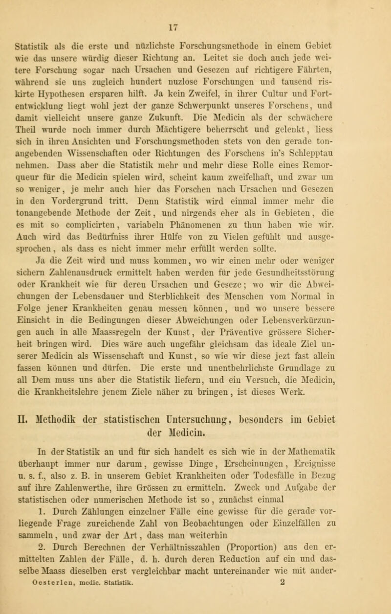 Statistik als die erste und nüzlichste Forschungsmethode in einem Gebiet Wie das unsere würdig dieser Richtung au. Leitet sie doch auch jede wei- tere Forschung sogar muh Ursachen und Gesezen auf richtigere Fährten, während sie uns zugleich hundert nuzlose Forschungen und tausend ris- kirte Hypothesen ersparen hilft. Ja kein Zweifel, in ihrer t'ultur und Fort- entwicklung liegt wohl jezt der ganze Schwerpunkt unseres Forschens, und damit vielleicht unsere ganze Zukunft. Die Medicin als der schwächere Theil wurde noch immer durch Mächtigere beherrscht und gelenkt, Hess sich in ihren Ansichten und Forschungsmethoden stets von den gerade ton- angebenden 'Wissenschaften oder Richtungen des Forschens in's Schlepptau nehmen. Dass aber die Statistik mehr und mehr diese Rolle eines Reinor- queur für die Medicin spielen wird, scheint kaum zweifelhaft, und zwar um SO weniger, je mehr auch hier das Forschen nach Ursachen und Gesezen in den Vordergrund tritt. Denn Statistik wird einmal immer mehr die tonangebende Methode der Zeit, und nirgends eher als in Gebieten, die es mit so complicirten. variabelu Phänomenen zu thun haben wie wir. Auch wird das Bedürfniss ihrer Hiüfe von zu Vielen gefühlt und ausge- sprochen , als dass es nicht immer mehr erfüllt werden sollte. Ja die Zeit wird und nmss kommen, wo wir einen mehr oder weniger sichern Zahlenausdruck enmttelt haben werden für jede Gesundheitsstörung oder Krankheit wie für deren Ursachen und Geseze; wo wir die Abwei- chungen der Lebensdauer und Sterblichkeit des Menschen vom Normal in Folge jener Krankheiten genau messen können, und wo unsere bessere Einsicht in die Bedingungen dieser Abweichungen oder Lebensverkürzun- gen auch in alle Maassregeln der Kunst, der Präventive grössere Sicher- heit bringen wird. Dies wäre auch ungefähr gleichsam das ideale Ziel un- serer Medicin als Wissenschaft und Kunst, so wie wir diese jezt fast allein fassen können und dürfen. Die erste und unentbehrlichste Grundlage zu all Dem muss uns aber die Statistik liefern, und ein Versuch, die Medicin, die Krankheitslehre jenem Ziele näher zu bringen, ist dieses Werk. II. Methodik der statistischen Untersuchung, besonders im Gebiet der Medicin. In der Statistik an und für sich handelt es sich wie in der Mathematik überhaupt immer nur darum, gewisse Dinge, Erscheinungen, Ereignisse u. s. f., also z. B. in unserem Gebiet Krankheiten oder Todesfälle in Bezug auf ihre Zahlenwerthe, ihre Grössen zu ermitteln. Zweck und Aufgabe der statistischen oder numerischen Methode ist so, zunächst einmal 1. Durch Zählungen einzelner Fälle eine gewisse für die gerade vor- liegende Frage zureichende Zahl von Beobachtungen oder Einzelfällen zu sammeln, und zwar der Art, dass man weiterhin 2. Durch Berechnen der Verhältnisszahlen (Proportion) aus den er- mittelten Zahlen der Fälle, d. h. durch deren Reduction auf ein und das- selbe Maass dieselben erst vergleichbar macht untereinander wie mit ander- Oesterlen, medic. Statistik. 2