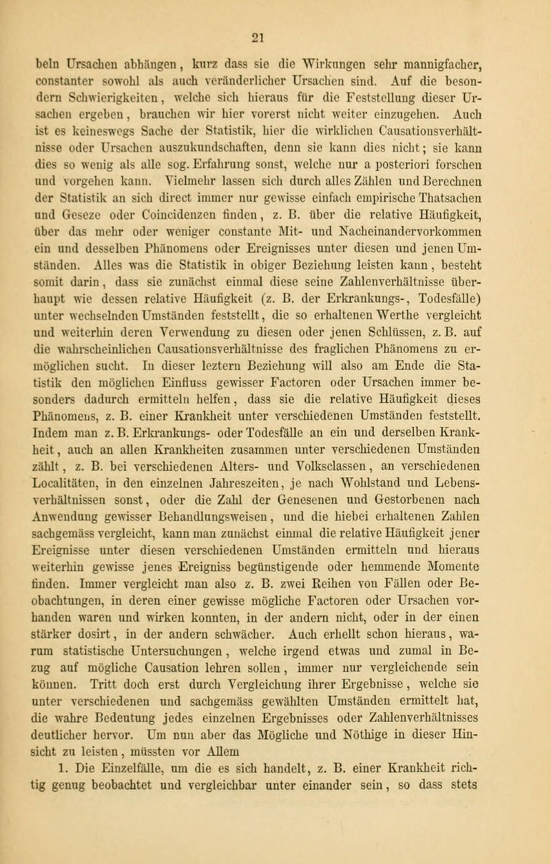 beln Ursachen abhängen, kurz dass sie die Wirkungen sehr mannigfacher, constanter sowohl als auch veränderlicher Ursachen sind. Auf die beson- dern Schwierigkeiten, welche sich hieraus für die Feststellung dieser Ur- Bachen ergeben . brauchen wir hier vorerst nicht weiter einzugehen. Auch ist es keineswegs Sache der Statistik, hier die wirklichen l'ausationsverhält- nisse oder Ursachen auszukundschaften, denn sie kann dies nicht; sie kann dies so wenig als alle sog. Erfahrung sonst, welche nur a posteriori forscheu und vorgehen kann. Vielmehr lassen sich durch alles Zählen und Berechnen der Statistik an sich direct immer nur gewisse einfach empirische Thatsachcn und Geseze oder Coiucidenzen finden, z. B. über die relative Häufigkeit, über das mehr oder weniger constante Mit- und Nacheinandervorkommen ein und desselben Phänomens oder Ereignisses unter diesen und jenen Um- ständen. Alles was die Statistik in obiger Beziehung leisten kann, besteht somit darin, dass sie zunächst einmal diese seine Zahlenverhältnisse über- haupt wie dessen relative Häufigkeit (z. B. der Erkrankungs-, Todesfälle) unter wechselnden Umständen feststellt, die so erhaltenen Werthe vergleicht und weiterhin deren Verwendung zu diesen oder jenen Schlüssen, z. B. auf die wahrscheinlichen Causationsverhältnisse des fraglichen Phänomens zu er- möglichen sucht. In dieser leztern Beziehung will also am Ende die Sta- tistik den möglichen Einfluss gewisser Factoren oder Ursachen immer be- sonders dadurch ermitteln helfen, dass sie die relative Häufigkeit dieses Phänomens, z. B. einer Krankheit unter verschiedenen Umständen feststellt. Indem man z. B. Erkrankungs- oder Todesfälle an ein und derselben Krank- heit , auch an allen Krankheiten zusammen unter verschiedenen Umständen zählt, z. B. bei verschiedenen Alters- und Volksclassen, an verschiedenen Localitäten, in den einzelnen Jahreszeiten, je nach Wohlstand und Lebens- verhältnissen sonst, oder die Zahl der Genesenen und Gestorbenen nach Anwendung gewisser Behandlungsweisen, und die hiebei erhaltenen Zahlen sachgemäss vergleicht, kann man zunächst einmal die relative Häufigkeit jener Ereignisse unter diesen verschiedenen Umständen ermitteln und hieraus weiterhin gewisse jenes Ereigniss begünstigende oder hemmende Momente finden. Immer vergleicht mau also z. B. zwei Reihen von Fällen oder Be- obachtungen, in deren einer gewisse mögliche Factoren oder Ursachen vor- handen waren und wirken konnten, in der andern nicht, oder in der einen stärker dosirt, in der andern schwächer. Auch erhellt schon hieraus, wa- rum statistische Untersuchungen, welche irgend etwas und zumal in Be- zug auf mögliche Causation lehren sollen, immer nur vergleichende sein können. Tritt doch erst durch Vergleichung ihrer Ergebnisse, welche sie unter verschiedenen und sachgemäss gewählten Umständen ermittelt hat, die wahre Bedeutung jedes einzelnen Ergebnisses oder Zahlenverhältnisses deutlicher hervor. Um nun aber das Mögliche und Nüthige in dieser Hin- sicht zu leisten, müssten vor Allem 1. Die Einzelfälle, um die es sich handelt, z. B. einer Krankheit rich- tig genug beobachtet und vergleichbar unter einander sein, so dass stets