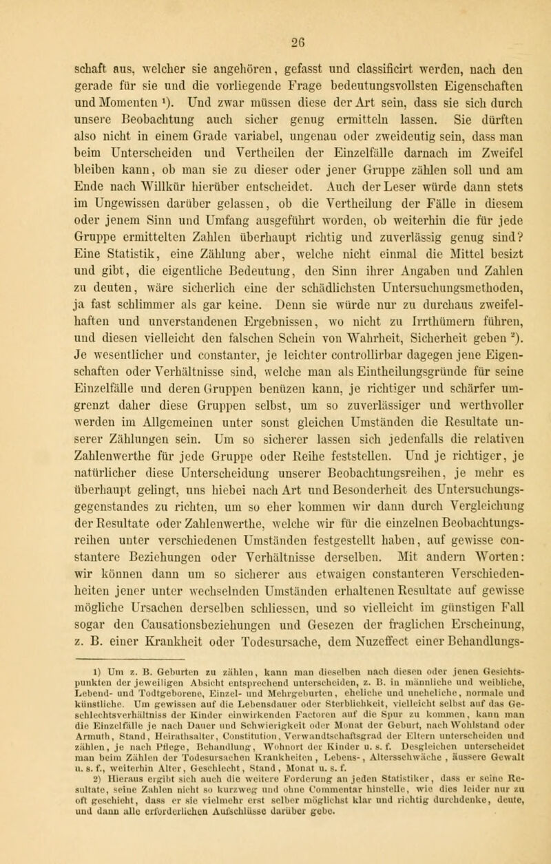 schaft aus, welcher sie angehören, gefasst und classificirt werden, nach den gerade für sie und die vorliegende Frage bedeutungsvollsten Eigenschaften und Momenten »). Und zwar müssen diese der Art sein, dass sie sich durch unsere Beobachtung auch sicher genug ermitteln lassen. Sie dürften also nicht in einem Grade variabel, ungenau oder zweideutig sein, dass man beim Unterscheiden und Vertheilen der Einzelfälle darnach im Zweifel bleiben kann, ob man sie zu dieser oder jener Gruppe zählen soll und am Ende nach Willkür hierüber entscheidet. Auch der Leser würde dann stets im Ungewissen darüber gelassen, ob die Vertheilung der Fälle iu diesem oder jenem Sinn und Umfang ausgeführt worden, ob weiterhin die für jede Gruppe ermittelten Zahlen überhaupt richtig und zuverlässig genug sind? Eine Statistik, eine Zählung aber, welche nicht einmal die Mittel besizt und gibt, die eigentliche Bedeutung, den Sinn ihrer Angaben und Zahlen zu deuten, wäre sicherlich eine der schädlichsten Untersuchungsmethoden, ja fast schlimmer als gar keine. Denn sie würde nur zu durchaus zweifel- haften und unverstandenen Ergebnissen, wo nicht zu Irrthümern führen, und diesen vielleicht den falschen Schein von Wahrheit, Sicherheit geben ''). Je wesentlicher und constanter, je leichter controllirbar dagegen jene Eigen- schaften oder Verhältnisse sind, welche man als Eiutheilungsgründe für seine Einzelfälle und deren Gruppen benüzen kann, je richtiger und schärfer um- grenzt daher diese Gruppen selbst, um so zuverlässiger und werthvoller werden im Allgemeinen unter sonst gleichen Umständen die Resultate un- serer Zählungen sein. Um so sicherer lassen sich jedenfalls die relativen Zahlenwerthe für jede Gruppe oder Reihe feststellen. Und je richtiger, je natürlicher diese Unterscheidung unserer Beobachtungsreihen, je mein- es überhaupt gelingt, uns hiebei nach Art und Besonderheit des Untersuchungs- gegenstandes zu richten, um so eher kommen wir dann durch Vergleichung der Resultate oder Zahlenwerthe, welche wir für die einzelnen Bcobachtungs- reihen unter verschiedenen Umständen festgestellt haben, auf gewisse con- stantere Beziehungen oder Verhältnisse derselben. Mit andern Worten: wir können dann um so sicherer aus etwaigen constanteren Verschieden- heiten jener unter wechselnden Umständen erhaltenen Resultate auf gewisse mögliche Ursachen derselben schliessen, und so vielleicht im günstigen Fall sogar den Causationsbeziehungen und Gesezen der fraglichen Erscheinung, z. B. einer Krankheit oder Todesursache, dem Nuzeffect einer Behandlungs- 1) Um z. B. Geburten zu zählen, kann man iliosi'lbcn nach diesen oder jenen Gesichts- punkten der jeweiligen Absicht entsprechend unterscheiden, z. B. in männliche und weibliche, Lebend- und Todtgeborene, Einzel- und Mehrgeburten, che liehe und aneheliche, normale und künstliche. Um gewissen auf die Lebensdauer oder Sterblichkeit, vielleicht selbst auf das Go- schleohtsverhnltniss der Kinder einwirkenden Factorcn auf die Spur zu kommen, kann man die Einzelfälle je nach Dauer und Schwierigkeit oder Munal der Geburt, nach Wohlstand oder Armuth, Stand, Heirathsalter, Constitution, Verwandtschaftsgrad der Kitern unterscheiden und zählen, je nach Pflege, Behandlung, Wohnort der Kinder u. s. f. Desgleichen anterseheldel man beim Zählen der Todesursachen Krankheiten, Lehens-, Altersschwäche , äussere Gewalt u. s. f., weiterhin Alter, Geschlecht, Stand, Monat u. s. f. 2) Hieraus ergibt sich auch die weitere Forderung au jeden Statistiker, dass er seine Re- sultate, seine Zahlen nicht so kurzweg und ohne t'ominentar hinstelle, wie dies leider nur zu oft geschieht, dass er sie vielmehr erst selber möglichst klar und richtig durchdenke, deute, und dann alle erforderlichen Aufschlüsse darüber gehe.