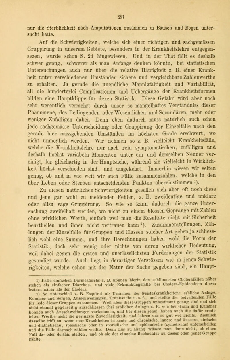 nur die Sterblichkeit nach Amputationen zusammen in Bausch und Bogen unter- sucht hatte. Auf die Schwierigkeiten, welche sich einer richtigen und sachgemässen Gruppirung in unserem Gebiete, besonders in der Krankheitslehre entgegen- sezen, wurde schon S. 24 hingewiesen. Und in der That fällt es deshalb schwer genug, schwerer als man Anfangs denken konnte, bei statistischen Untersuchungen auch nur über die relative Häufigkeit z. B. einer Krank- heit unter verschiedenen Umständen sichere und vergleichbare Zahlenwerthe zu erhalten. Ja gerade die unendliche Mannigfaltigkeit und Variabilität, all die hunderterlei Complicationen und Uebergänge der Krankheitsformen bilden eine Hauptklippe für deren Statistik. Diese Gefahr wird aber noch sehr wesentlich vermehrt durch unser so mangelhaftes Yerständniss dieser Phänomene, des Bedingenden oder Wesentlichen und Seeundären, mehr oder weniger Zufälligen dabei. Denn eben dadurch muss natürlich auch schon jede sachgeraässe Unterscheidung oder Gruppirung der Einzelfälle nach den gerade hier massgebenden Umständen im höchsten Grade erschwert, wo nicht unmöglich werden. Wir nehmen so z. B. vielleicht Krankheitsfälle, welche die Krankheitslehre nur nach rein symptomatischen, zufälligen und deshalb höchst variabeln Momenten unter ein und demselben Nenner ver- einigt, für gleichartig in der Hauptsache, während sie vielleicht in Wirklich- keit höchst verschieden sind, und umgekehrt. Immerhin wissen wir selten genug, ob und in wie weit wir auch Fälle zusammenzählen, welche in den über Leben oder Sterben entscheidenden Punkten übereinstimmen '). Zu diesen natürlichen Schwierigkeiten gesellen sich aber oft noch diese und jene gar wohl zu meidenden Fehler, z. B. zweideutige und unklare oder allzu vage Gruppirung. So wie so kann dadurch die ganze Unter- suchung zweifelhaft werden, wo nicht zu einem blossen Gepränge mit Zahlen ohne wirklichen Werth, einfach weil man die Resultate nicht mit Sicherheit beurtheilen und ihnen nicht vertrauen kann 2). Zusammenstellungen, Zäh- lungen der Einzelfälle für Gruppen und Classen solcher Art geben ja schliess- lich wohl eine Summe, und ihre Berechnungen haben wohl die Form der Statistik, doch sehr wenig oder nichts von deren wirklicher Bedeutung, weil dabei gegen die ersten und unerlässlichsten Forderungen der Statistik gesündigt wurde. Auch liegt in derartigen Verstössen wie in jenen Schwie- rigkeiten, welche schon mit der Natur der Sache gegeben sind, ein Haupt- 1) Fälle einfachen Darmeatarrhs z. B. können hierin den schlimmsten CholerafUllen näher stehen als einlacher Diarrhoe, und viele Erkrankungsfälle bei Cholera-Epidemieen dieser leztern näher als der Cholera. 2) So unterschied z. B. Esquirol als Ursachen der Geisteskrankheiten: erbliche Anlage, Kummer und Sorgen, Ausschweifungen. Trunksucht u. s. f., und steUte die betreffenden FäUe für jede dieser Gruppen zusammen. Weil aber dieseGruppen unbestimmt genug sind und sich nicht einmal gegenseitig ausschliessen (bei erblicher Anlage z. B. wie bei Gram und Kummer können auch Ausschweifungen vorkommen, und bei diesen jenel, haben auch die dafür ermit- telten Werthe nicht die geringste Zuverlässigkeit, und lehren uns so gut wie nichts. Ziemlich dasselbe trifft zu, wenn mau Krankheiten in acute und chronische, innere und äussere, einfache und diathetische, speeifische oder in sporadische und epidemische (zymotische) unterscheiden und die Fälle darnach ziihlcn wollte. Denn nur zu häufig wüsste man dann nicht, ob einen Fall da- oder dorthin stellen, und ob sie der einzelne Beobachter zu dieser oder jener Gruppe zählte.