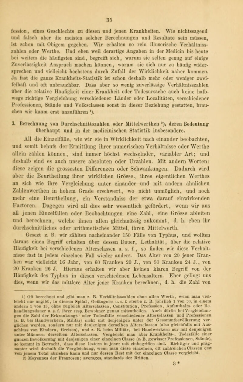 o, eines Geschlechts zu diesen und jenen Krankheiten. Wie nichtssagend und falsch aber die mosten solcher Berechnungen und Resultate sein müssen, hon mit Obigem gegeben. Wir erhalten so rein illusorische Verhältniss- zahlcn oder Werthe. l'nd eben weil derartige Angaben in der Median bis heute bei weiten die hantigsten sind, begreift sich, warum sie selten genug auf einige Zuverlässigkeit Anspruch machen können, warum sie sich nur zu häufig wider- sprechen und vielleicht höchstens durch Zufall der Wirklichkeit näher kommen. Ja last die ganze Krankheits-Statistik ist schon deshalb mehr oder weniger zwei- felhaft und oft unbrauchbar. Dass aber so wenig zuverlässige Verhältnisszahlen Ober die relative Häufigkeit einer Krankheit oder Todesursache auch keine halb- •regs richtige Vergleichung verschiedener Länder oder Localitäten, verschiedener Professionen, Stände und Volksclassen sonst in dieser Beziehung gestatten, brau- chen wir kaum erst anzuführen *). 3. Berechnung von Durchschnittszahlen oder Mittelwertheu '-')• deren Bedeutung überhaupt und in der uiediciuiscken Statistik insbesondere. All die Einzelfalle, wie wir sie in Wirklichkeit nach einander beobachten, und somit behufs der Ermittlung ihrer numerischen Verhältnisse oder Werthe allein zählen können, sind immer höchst wechselnder, variabler Art; und deshalb sind es auch unsere absoluten oder Urzahlen. Mit andern Worten: diese zeigen die grossesten Differenzen oder Schwankungen. Dadurch wird aber die Beurtheilung ihrer wirklichen Grösse, ihres eigentlichen Werthea an sich wie ihre Vergleichung unter einander und mit andern ähnlichen Zahlenwerthen in hohem Grade erschwert, wo nicht unmöglich, und noch mehr eine Beurtheilung, ein Verständniss der etwa darauf einwirkenden Factoren. Dagegen wird all dies sehr wesentlich gefördert, wenn wir aus all jenen Einzelfällen oder Beobachtungen eine Zahl, eine Grösse ableiten und berechnen, welche ihnen allen gleichmässig zukommt, d. h. eben ihr durchschnittliches oder arithmetisches Mittel, ihn n Mitlelwerth. Gesezt z. B. wir zählten nacheinander 150 Fälle von Typhus, und wollten daraus einen Begriff erhalten über dessen Dauer, Lethalität, über die relative Häufigkeit bei verschiedenen Altersclassen u. s. f., so finden wir diese Verhält- nisse fast in jedem einzelnen Fall wieder anders. Das Alter von 20 jener Kran- ken war vielleicht 16 Jahr, von 60 Kranken 20 J., von 50 Kranken 2-1 J., von iin Kranken 26 J. Hieraus erhalten wir aber keinen klaren Begriff von der Häufigkeit des Typhus in diesen verschiedenen Lebensaltern. Eher gelingt uns (lies, wenn wir das mittlere Alter jener Kranken berechnen, d. h. die Zahl von 1 Oft berechnet und gibt man z. B. Verhältnisszahlen ohne allen Werth, nenn man viel- Uirlit nur angibt, in diesem Spital, Gefängnis* n. s. f. sterbe z. B. jährlich 1 von 30, in einem andern 1 von 15, ohne zugleich Altersclassen, Constitution, Profession, Aufenthalts- oder Be- handlungsdauer u. s. f. ihrer reep. Bewohner genau uiitzutheilen. Auch dürfte bei Vergieichnn- gen die Zahl der Erkrankungs- oder Todesfälle verschiedener Altersclassen und Professionen (z. B. bei Handwerkern, Militär] nicht mit denjenigen unter der Gcsammtbevülkerung ver- glichen werden, sondern nur mit denjenigen derselben Altersclassen also gleichfalls mit Aus- schluss von Kindern, Greisen), und z. B. beim Militär, bei Handwerkern nur mit denjenigen unter Männern derselben Altersclassen. Vergleicht man aber Krankheits-, Todesfälle einer ganzen Bevölkerung mit denjenigen einer einzelnen Classe (z. B. gewisser Professionen, Stände), so kommt in Betracht, dass diese leztern in jener mit einbegriffen sind. Richtiger und präg- nanter wird deshalb die Vergleichung, wenn man diese einzelnen, oft zahlreichen Classeu erst von jenem Total abziehen kann und nur dessen Kest mit der einzelnen Classe vergleicht. t) Moyennes der Franzosen; averages, Standards der Brüten. 3*