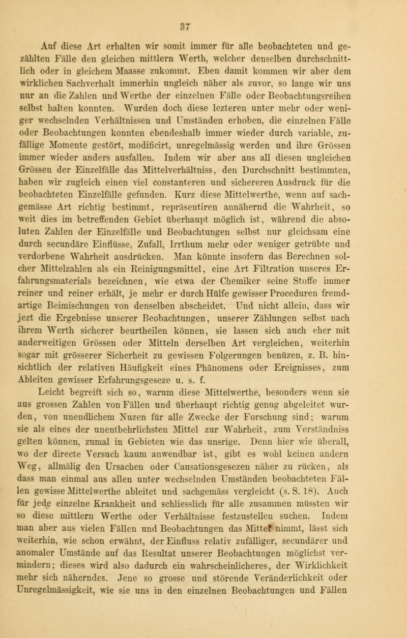 Auf diese Art erhalten wir somit immer für alle beobachteten und ge- zählten Fälle den gleichen mittlem Werth. welcher denselben durchschnitt- lich oder in gleichem Maasse zukommt. Eben damit kommen wir aber dem wirklichen Sachverhalt immerhin ungleich näher als zuvor, so lange wir uns nur an die Zahlen und Werthe der einzelnen Fälle oder Beobachtnngsreihen selbst halten konnten. Wurden doch diese lezteren unter mehr oder weni- ger wechselnden Verhältnissen und Umständen erhoben, die einzelnen Fälle oder Beobachtungen konnten ebendeshalb immer wieder durch variable, zu- fällige Momente gestört, modificirt, unregelmässig werden und ihre Grössen immer wieder andere ausfallen. Indem wir aber aus all diesen ungleichen Grössen der Einzelfälle das Mittelverhältniss. den Durchschnitt bestimmten, haben wir zugleich einen viel constanteren und sichereren Ausdruck für die beobachteten Einzelfälle gefunden. Kurz diese Mittelwerthe, wenn auf saeh- gemässe Art richtig bestimmt, repräsentiren annähernd die Wahrheit, so weit dies im betreffenden Gebiet überhaupt möglich ist, während die abso- luten Zahlen der Einzelfälle und Beobachtungen selbst nur gleichsam eine durch secundäre Einflüsse. Zufall, Irrthum mehr oder weniger getrübte und verdorbene Wahrheit ausdrücken. Man könnte insofern das Berechnen sol- cher Mittelzahlen als ein Reinigungsmittel, eine Art Filtration unseres Er- fahrungsmaterials bezeichnen, wie etwa der Chemiker seine Stoffe immer reiner und reiner erhält, je mehr er durch Hülfe gewisser Proceduren fremd- artige Beimischungen von denselben abscheidet. Und nicht allein, dass wir jezt die Ergebnisse unserer Beobachtungen, unserer Zählungen selbst nach ihrem Werth sicherer beurtheilen können, sie lassen sich auch eher mit anderweitigen Grössen oder Mitteln derselben Art vergleichen, weiterhin sogar mit grösserer Sicherheit zu gewissen Folgerungen benüzen, z. B. hin- sichtlich der relativen Häufigkeit eines Phänomens oder Ereignisses, zum Ableiten gewisser Erfahrungsgeseze u. s. f. Leicht begreift sich so, warum diese Mittelwerthe, besonders wenn sie aus grossen Zahlen von Fällen und überhaupt richtig genug abgeleitet wur- den, von unendlichem Xuzen für alle Zwecke der Forschung sind: warum sie als eines der unentbehrlichsten Mittel zur Wahrheit, zum Verständniss gelten können, znmal in Gebieten wie das unsrige. Denn hier wie überall, wo der directe Versuch kaum anwendbar ist, gibt es wohl keinen andern Weg. allniälig den Ursachen oder Causationsgesezen näher zu rücken, als dass man einmal aus allen unter wechselnden Umständen beobachteten Fäl- len gewisse Mittelwerthe ableitet und sachgemäss vergleicht (s. S. 18). Auch für jede einzelne Krankheit und schliesslich für alle zusammen müssten wir so diese mittlem Werthe oder Verhältnisse festzustellen suchen. Indem man aber aus vielen Fällen und Beobachtungen das Mitter nimmt, lässt sich weiterhin, wie schon erwähnt, der Einfluss relativ zufälliger, secundärer und anomaler Umstände auf das Resultat unserer Beobachtungen möglichst ver- mindern; dieses wird also dadurch ein wahrscheinlicheres, der Wirklichkeit mehr sich näherndes. Jene so grosse und störende Veränderlichkeit oder Unregelmässigkeit, wie sie uns in den einzelnen Beobachtungen und Fällen