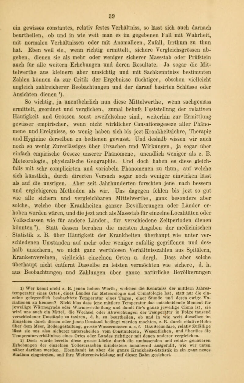 ein gewisses constantes, relativ festes Verhältniss, so lässt sich auch darnach beurtheilen, ob und in wie weit man es im gegebenen Fall mit Wahrheit, mit normalen Verhältnissen oder mit Anomalieen, Zufall, Irrthum zu thun hat. Eben weil sie, wenn richtig ermittelt, sichere Vergleichsgrössen ab- geben, dienen sie als mehr oder weniger sicherer Massstab oder Prüfstein auch für alle weitern Erhebungen und deren Resultate. Ja sogar die Mit- telwerthe aus kleinem aber umsichtig und mit Sachkenntniss bestimmten Zahlen können da zur Critik der Ergebnisse flüchtiger, obschon vielleicht ungleich zahlreicherer Beobachtungen und der darauf basirten Schlüsse oder Ansichten dienen '). So wichtig, ja unentbehrlich nun diese Mittelwerthe, wenn sachgemäss ermittelt, geordnet und verglichen, zumal behufs Feststellung der relativen Häufigkeit und Grössen sonst zweifelsohne sind, weiterhin zur Ermittlung gewisser empirischer, wenn nicht wirklicher Causationsgeseze aller Phäno- mene und Ereignisse, so wenig haben sich bis jezt Krankheitslehre, Therapie und Hygieine derselben zu bedienen gewusst. Und deshalb wissen wir auch noch so wenig Zuverlässiges über Ursachen und Wirkungen, ja sogar über einfach empirische Geseze unserer Phänomene, unendlich weniger als z. B. Meteorologie, physiealisebe Geographie. Und doch haben es diese gleich- falls mit sehr complicirten und variabeln Phänomenen zu thun, auf welche sich künstlich, durch directen Versuch sogar noch weniger einwirken lässt als auf die unsrigen. Aber seit Jahrhunderten forschten jene nach bessern und ergiebigeren Methoden als wir. Uns dagegen fehlen bis jezt so gut wie alle sichern und vergleichbaren Mittelwerthe, ganz besonders aber solche, welche über Krankheiten ganzer Bevölkerungen oder Länder er- hoben worden wären, und die jezt auch als Massstab für einzelne Localitäten oder Volksclassen wie für andere Länder, für verschiedene Zeitperioden dienen könnten *). Statt dessen beruhen die meisten Angaben der medicinischen Statistik z. B. über Häutigkeit der Krankheiten überhaupt wie unter ver- schiedenen Umständen auf mehr oder weniger zufällig gegriffenen und des- halb unsichern, wo nicht ganz werthlosen Verhältnisszahlen aus Spitälern, Krankenvereinen, vielleicht einzelnen Orten u. dergl. Dass aber solche überhaupt nicht entfernt Dasselbe zu leisten vermöchten wie sichere, d. h. aus Beobachtungen und Zählungen über ganze natürliche Bevölkerungen 1) Wer kennt nicht z. B. jenen hohen Werth, welchen die Kenntniss der mittlem Jahres- temperatur eines Ortes, eines Landes für Meteorologie und Climatologie hat, statt nur die ein- zelne gelegentlich beobachtete Temperatur eines Tages, einer Stunde und deren ewige Va- riationen zu kennen? Nicht blos dass jene mittlere Temperatur das entscheidende Moment für jeweilige Wärmegrade oder Wärmcvertheilung und damit für's ganze jeweilige Clinia ist, hie wird uns auch ein Mittel, die Wechsel oder Abweichungen der Temperatur in Folge tausend verschiedener Umstände zn taxiren, d. h. zu beurtheilen, ob und in wie weit dieselben im Kinzelnen durch diesen oder jenen Umstand bedingt werden mochten, z.B. durch relative Höhe über dem Meer, Bodengestaltung, grosse Wassermassen u. s. f. Das Secundäre, relativ Zufällige lässt sie uns also sicherer unterscheiden vom Constanteren, Wesentlichen, und überdies die Ti-mpcraturverhältnisse eines Ortes oder Landes richtiger mit denen anderer vergleichen. 2} Doch wurde bereits diese grosse Lücke durch die umfassenden und relativ genaueren Erhellungen der einzelnen Todesursachen mindestens annähernd ausgefüllt, wie wir unten näher darthun werden. Ebendann! ist aber die ganze Krankheits-Statistik in ein ganz neues Stadium eingetreten, und ihre Weiterentwicklung auf dieser Bahn gesichert.