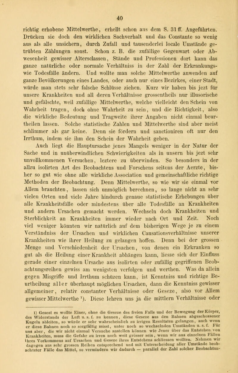 richtig erhobene Mittelwerthe, erhellt schon aus dem S. 31 ff. Angeführten. Drücken sie doch den wirklichen Sachverhalt und das Constante so wenig aus als alle unsichern, durch Zufall und tausenderlei locale Unistände ge- trübten Zählungen sonst. Schon z. B. die zufällige Gegenwart oder Ab- wesenheit gewisser Altersclassen, Stände und Professionen dort kann das ganze natürliche oder normale Verhältniss in der Zahl der Erkrankungs- wie Todesfälle ändern. Und wollte man solche Mittelwerthe anwenden auf ganze Bevölkerungen eines Landes, oder auch nur eines Bezirkes, einer Stadt, würde man stets sehr falsche Schlüsse ziehen. Kurz wir haben bis jezt für unsere Krankheiten und all deren Verhältnisse grossentheils nur illusorische und gefälschte, weil zufällige Mittelwerthe, welche vielleicht den Schein von Wahrheit tragen, doch ohne Wahrheit zu sein, und die Richtigkeit, also die wirkliche Bedeutung und Tragweite ihrer Angaben nicht einmal beur- theilen lassen. Solche statistische Zahlen und Mittelwerthe sind aber meist schlimmer als gar keine. Denn sie fördern und sanctioniren oft nur- den Irrthum, indem sie ihm den Schein der Wahrheit geben. Auch liegt die Hauptursache jenes Mangels weniger in der Natur der Sache und in unüberwindlichen Schwierigkeiten als in unsern bis jezt sehr unvollkommenen Versuchen, leztere zu überwinden. So besonders in der allzu isolirten Art des Beobachtens und Forschens seitens der Aerzte, bis- her so gut wie ohne alle wirkliche Association und gemeinschaftliche richtige Methoden der Beobachtung. Denn Mittelwerthe, so wie wir sie einmal vor Allem brauchten, lassen sich unmöglich berechnen, so lange nicht an sehr vielen Orten und viele Jahre hindurch genaue statistische Erhebungen über alle Krankheitsfälle oder mindestens über alle Todesfälle an Krankheiten und andern Ursachen gemacht werden. Wechseln doch Krankheiten und Sterblichkeit an Krankheiten immer wieder nach Ort und Zeit. Noch viel weniger könnten wir natürlich auf dem bisherigen Wege je zu einem Verständniss der Ursachen und wirklichen Causationsverhältnisse unserer Krankheiten wie ihrer Heilung zu gelangen hoffen. Denn bei der grossen Menge und Verschiedenheit der Ursachen, von denen ein Erkranken so gut als die Heilung einer Krankheit abhängen kann, Hesse sich der Einfluss gerade einer einzelnen Ursache aus isolirten oder zufällig gegriffenen Beob- achtungsreihen gewiss am wenigsten verfolgen und werthen. Was da allein gegen Misgriffe und Irrthum schüzen kann, ist Kenntniss und richtige Be- urtheilung aller überhaupt möglichen Ursachen, dann die Kenntniss gewisser allgemeiner, relativ constanter Verhältnisse oder Geseze, also vor Allem gewisser Mittelwerthe '). Diese lehren uns ja die mittlem Verhältnisse oder 1) Gesezt es wollte Einer, ohne die Geseze des freien Falls und der Bewegung der Körper, des Widerstands der Luft u. s. f. zu kennen, diese Geseze aus den Bahnen abgeschossener Kugeln ableiten, so würde er sehr wahrscheinlich zu irrigen Resultaten gelangen, auch wenn er diese Bahnen noch so sorgfältig misst, unter noch so wechselnden Umständen . s. f. Für uns aber, die wir nicht einmal Versuche anstellen können wie Jener über das Entstehen von Krankheiten, muss die Gefahr zu irren noch weit grösser sein, wenn wir aus einzelnen Fallen ihres Vorkommens auf Ursachen und Geseze ihres Entstehens SChllessen wollten. Nehmen wir dagegen aus sehr grossen Reihen entsprechend und mit Unterscheidung aller Umstände beob- achteter Fälle das Mittel, so vermindorn wir dadurch — parallel der Zahl solcher Beobachtuu-