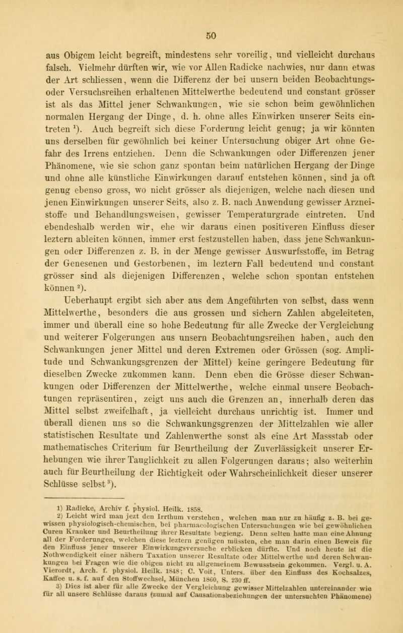 aus Obigem leicht begreift, mindestens sehr voreilig, und vielleicht durchaus falsch. Vielmehr dürften wir, wie vor Allen Radicke nachwies, nur dann etwas der Art schliessen, wenn die Differenz der bei uusern beiden Beobachtungs- oder Versuchsreihen erhaltenen Mittehverthe bedeutend und constant grösser ist als das Mittel jener Schwankungen, wie sie schon beim gewöhnlichen normalen Hergang der Dinge, d. h. ohne alles Einwirken unserer Seits ein- treten '). Auch begreift sich diese Forderung leicht genug; ja wir könnten uns derselben für gewöhnlich bei keiner Untersuchung obiger Art ohne Ge- fahr des Irrens entziehen. Denn die Schwankungen oder Differenzen jener Phänomene, wie sie schon ganz spontan beim natürlichen Hergang der Dinge und ohne alle künstliche Einwirkungen darauf entstehen können, sind ja oft genug ebenso gross, wo nicht grösser als diejenigen, welche nach diesen und jenen Einwirkungen unserer Seits, also z. B. nach Anwendung gewisser Arznei- stoffe und Behandlungsweisen, gewisser Temperaturgrade eintreten. Und ebendeshalb werden wir, ehe wir daraus einen positiveren Einfluss dieser leztern ableiten können, immer erst festzustellen haben, dass jene Schwankun- gen oder Differenzen z. B. in der Menge gewisser Auswurfsstoffe, im Betrag der Genesenen und Gestorbenen, im leztern Fall bedeutend und constant grösser sind als diejenigen Differenzen, welche schon spontan entstehen können 2). Ueberhaupt ergibt sich aber aus dem Angeführten von selbst, dass wenn Mittehverthe, besonders die aus grossen und sichern Zahlen abgeleiteten, immer und überall eine so hohe Bedeutung für alle Zwecke der Vergleichung und weiterer Folgerungen aus unsern Beobachtungsreihen haben, auch den Schwankungen jener Mittel und deren Extremen oder Grössen (sog. Ampli- tude und Schwankungsgrenzen der Mittel) keine geringere Bedeutung für dieselben Zwecke zukommen kann. Denn eben die Grösse dieser Schwan- kungen oder Differenzen der Mittehverthe, welche einmal unsere Beobach- tungen repräsentiren, zeigt uns auch die Grenzen an, innerhalb deren das Mittel selbst zweifelhaft, ja vielleicht durchaus unrichtig ist. Immer und überall dienen uns so die Schwankungsgrenzen der Mittelzahlen wie aller statistischen Resultate und Zahlenwerthe sonst als eine Art Massstab oder mathematisches Criterium für Beurtheilung der Zuverlässigkeit unserer Er- hebungen wie ihrer Tauglichkeit zu allen Folgerungen daraus; also weiterhin auch für Beurtheilung der Richtigkeit oder Wahrscheinlichkeit dieser unserer Schlüsse selbst8). 1) Radicke. Arohiv f. physiol. Heilk. 185S. 2) Leicht wird man jezt den Irrthum verstehen , welchen man nur zu häutig z. B. bei ge- wissen physiologisch-chemischen, bei pharmacologischen Untersuchungen wie bei gewöhnlichen Curen Kranker und Beurtheilung ihrer Resultate begieng. Denn selten hatte man eine Annans all der Forderungen, welchen diese leztern genügen müssten, ehe man darin einen Deweis tür den Einfluss jener unserer Einwirkungsversuche erblicken dürfte. Und noch heute ist die Notwendigkeit einer nähern Taxation unserer Resultate (.der .Mittehverthe und deren Schwan- kungen iioi Fragen wie die obigen nicht zu allgemeinem Bewusstseiu gekommen. Vergl.u. A. Viatordt, Arch. f. physiol. Heilk. ISIS; C. Voit, Unten, über den Einfluss des Kochsalz.*, Kaffee u. s. f. auf den Stoffwechsel, .Mnneh.ii i».;o, s. 230 ff. 3) Dies ist aber tür alle Zwecke .1er Vergl.i.hung gewisser Mittelzahlen untereinander wie für all unsere Schlüsse daraus (zumal auf Causationsbeziehungen der untersuchten Phänomene)