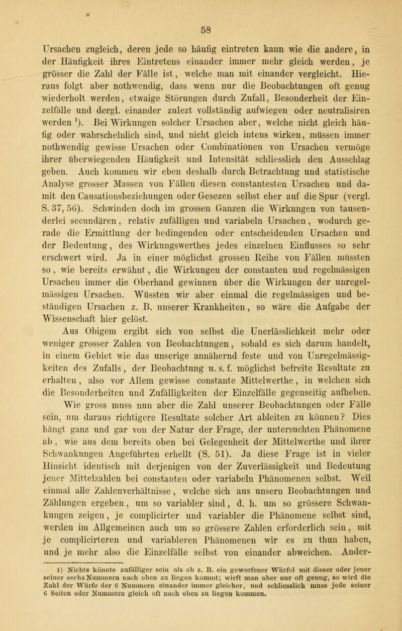 Ursachen zugleich, deren jede so häufig eintreten kann wie die andere, in der Häutigkeit ihres Eintretens einander immer mehr gleich werden, je grosser die Zahl der Fälle ist, welche man mit einander vergleicht. Hie- raus folgt aber nothwendig, dass wenn nur die Beobachtungen oft genug wiederholt werden, etwaige Störungen durch Zufall, Besonderheit der Ein- zelfälle und dergl. einander zulezt vollständig aufwiegen oder neutralisiren werden1). Bei Wirkungen solcher Ursachen aber, welche nicht gleich häu- fig oder wahrscheinlich sind, und nicht gleich intens wirken, müssen immer nothwendig gewisse Ursachen oder C'ombiuationen von Ursachen vermöge ihrer überwiegenden Häufigkeit und Intensität schliesslich den Ausschlag geben. Auch kommen wir eben deshalb durch Betrachtung und statistische Analyse grosser Massen von Fällen diesen constantesten Ursachen und da- mit den Causationsbezicliungen oder Gesezen selbst eher auf die Spur (vergl. S. 37, 56). Schwinden doch im grossen Ganzen die Wirkungen von tausen- derlei seeundären, relativ zufälligen und variabeln Ursachen, wodurch ge- rade die Ermittlung der bedingenden oder entscheidenden Ursachen und der Bedeutung, des Wirkungswerthes jedes einzelnen Einflusses so sehr erschwert wird. Ja in einer möglichst grossen Reihe von Fällen müssten so, wie bereits erwähnt, die Wirkungen der Constanten und regelmässigen Ursachen immer die Oberhand gewinnen über die Wirkungen der unregel- mässigen Ursachen. Wüssten wir aber einmal die regelmässigen und be- ständigen Ursachen z. B. unserer Krankheiten, so wäre die Aufgabe der Wissenschaft hier gelöst. Aus Obigem ergibt sich von selbst die Unerlässlichkeit mehr oder weniger grosser Zahlen von Beobachtungen, sobald es sich darum handelt, in einem Gebiet wie das unserige annähernd feste und von Unregelmässig- keiten dos Zufalls, der Beobachtung u. s. f. möglichst befreite Resultate zu erhalten, also vor Allem gewisse constante Mittelwerthe, in welchen sich die Besonderheiten und Zufälligkeiten der Einzelfälle gegenseitig aufheben. Wie gross muss nun aber die Zahl unserer Beobachtungen oder Fälle sein, um daraus richtigere Resultate solcher Art ableiten zu können? Dies hängt ganz und gar von der Natur der Frage, der untersuchten Phänomene ab . wie aus dem bereits oben bei Gelegenheit der Mittelwerthe und ihrer Schwankungen Angeführten erhellt (S. 51). Ja diese Frage ist in vieler Hinsicht identisch mit derjenigen von der Zuverlässigkeit und Bedeutung jener Mittelzahlen bei constanten oder variabeln Phänomenen selbst. Weil einmal alle Zahlenverhältnisse, welche sich aus unsern Beobachtungen und Zählungen ergeben, um so variabler sind, d. h. um so grössere Schwan- kungen zeigen, je complicirter und variabler die Phänomene selbst sind, werden im Allgemeinen auch um so grössere Zahlen erforderlich sein, mit je complieirteren und variableren Phänomenen wir es zu thun haben, und je mehr also die Einzelfälle selbst von einander abweichen. Ander- 1) Nichts könnte zufälliger sein als ob z. B. ein geworfener Würfel mit dieser oder jener seiner Bachs Nummern nach oben zu liegen kommt; wirft man aber nur oft genug, so wird die Zahl der Würfe der G Nummern einander immer gleicher, und schliesslich muss jede seiner C Suiten oder Nummern gleich oft nach oben zu liegeu kc.ro.iuen.