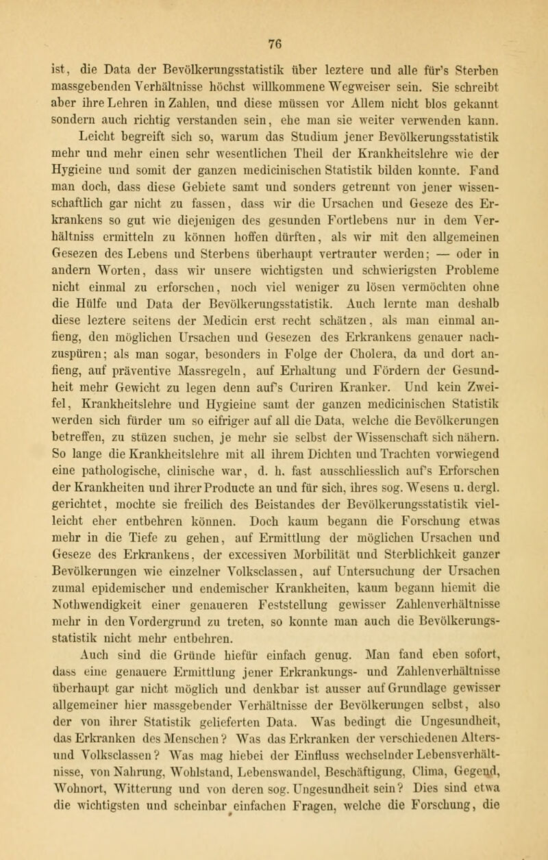 ist, die Data der Bevölkerungsstatistik über leztere und alle für's Sterben massgebenden Verhältnisse höchst willkommene Wegweiser sein. Sie schreibt aber ihre Lehren in Zahlen, und diese müssen vor Allem nicht blos gekannt sondern auch richtig verstanden sein, ehe man sie weiter verwenden kann. Leicht begreift sich so, warum das Studium jener Bevölkerungsstatistik mehr und mehr einen sehr wesentlichen Theil der Krankheitslehre wie der Hj'gieine und somit der ganzen medicinischen Statistik bilden konnte. Fand man doch, dass diese Gebiete samt und sonders getrennt von jener wissen- schaftlich gar nicht zu fassen, dass wir die Ursachen und Geseze des Er- krankens so gut wie diejenigen des gesunden Fortlebens nur in dem Ver- hältniss ermitteln zu können hoffen dürften, als wir mit den allgemeinen Gesezen des Lebens und Sterbens überhaupt vertrauter werden; — oder in andern Worten, dass wir unsere wichtigsten und schwierigsten Probleme nicht einmal zu erforschen, noch viel weniger zu lösen vermöchten ohne die Hülfe und Data der Bevölkerungsstatistik. Auch lernte man deshalb diese leztere seitens der Median erst recht schätzen, als man einmal an- fieng, den möglichen Ursachen und Gesezen des Erkrankens genauer nach- zuspüren; als man sogar, besonders in Folge der Cholera, da und dort an- fieng, auf präventive Massregeln, auf Erhaltung und Fördern der Gesund- heit mehr Gewicht zu legen denn aufs Curiren Kranker. Und kein Zwei- fel, Krankheitslehre und Hygieine samt der ganzen medicinischen Statistik werden sich fürder um so eifriger auf all die Data, welche die Bevölkerungen betreffen, zu stüzen suchen, je mehr sie selbst der Wissenschaft sich nähern. So lange die Krankheitslehre mit all ihrem Dichten und Trachten vorwiegend eine pathologische, clinische war, d. h. fast ausschliesslich aufs Erforschen der Krankheiten und ihrer Producte an und für sich, ihres sog. Wesens u. dergl. gerichtet, mochte sie freilich des Beistandes der Bevölkerungsstatistik viel- leicht eher entbehren können. Doch kaum begann die Forschung etwas mehr in die Tiefe zu gehen, auf Ermittlung der möglichen Ursachen und Geseze des Erkrankens, der excessiven Morbidität und Sterblichkeit ganzer Bevölkerungen wie einzelner Volksclassen, auf Untersuchung der Ursachen zumal epidemischer und endemischer Krankheiten, kaum begann hicmit die Nothwendigkeit einer genaueren Feststellung gewisser Zahlcnverhältnisse mehr in den Vordergrund zu treten, so konnte man auch die Bevölkerungs- statistik nicht mehr entbehren. Auch sind die Gründe hiefür einfach genug. Man fand eben sofort, dass eine genauere Ermittlung jener Erkrankungs- und Zahlenverhältnisse überhaupt gar nicht möglich und denkbar ist ausser auf Grundlage gewisser allgemeiner hier massgebender Verhältnisse der Bevölkerungen selbst, also der von ihrer Statistik gelieferten Data. Was bedingt die Ungesundkeit, das Erkranken des Menschen? Was das Erkranken der verschiedenen Alters- und Volksclassen? Was mag hiebei der Einfluss wechselnder Lebensverhält- nisse, von Nahrung, Wohlstand, Lebenswandel, Beschäftigung, Clima, Gegend, Wohnort, Witterung und von deren sog. Ungesundkeit sein? Dies sind etwa die wichtigsten und scheinbar einfachen Fragen, welche die Forschung, die