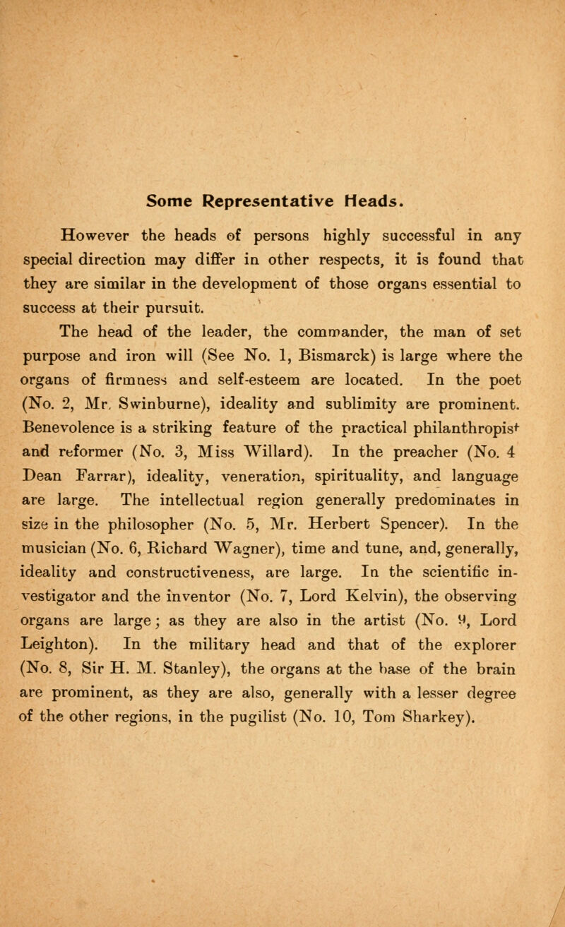 Some Representative Heads. However the heads of persons highly successful in any special direction may diflfer in other respects, it is found that they are similar in the development of those organs essential to success at their pursuit. The head of the leader, the commander, the man of set purpose and iron will (See No. 1, Bismarck) is large where the organs of firmness and self-esteem are located. In the poet (No. 2, Mr. Swinburne), ideality and sublimity are prominent. Benevolence is a striking feature of the practical philanthropist and reformer (No. 3, Miss Willard). In the preacher (No. 4 Dean Farrar), ideality, veneration, spirituality, and language are large. The intellectual region generally predominates in size in the philosopher (No. 5, Mr. Herbert Spencer). In the musician (No. 6, Richard Wagner), time and tune, and, generally, ideality and constructiveness, are large. In the scientific in- vestigator and the inventor (No. 7, Lord Kelvin), the observing organs are large; as they are also in the artist (No. 9, Lord Leighton). In the military head and that of the explorer (No. 8, Sir H. M. Stanley), the organs at the base of the brain are prominent, as they are also, generally with a lesser degree of the other regions, in the pugilist (No. 10, Tom Sharkey).