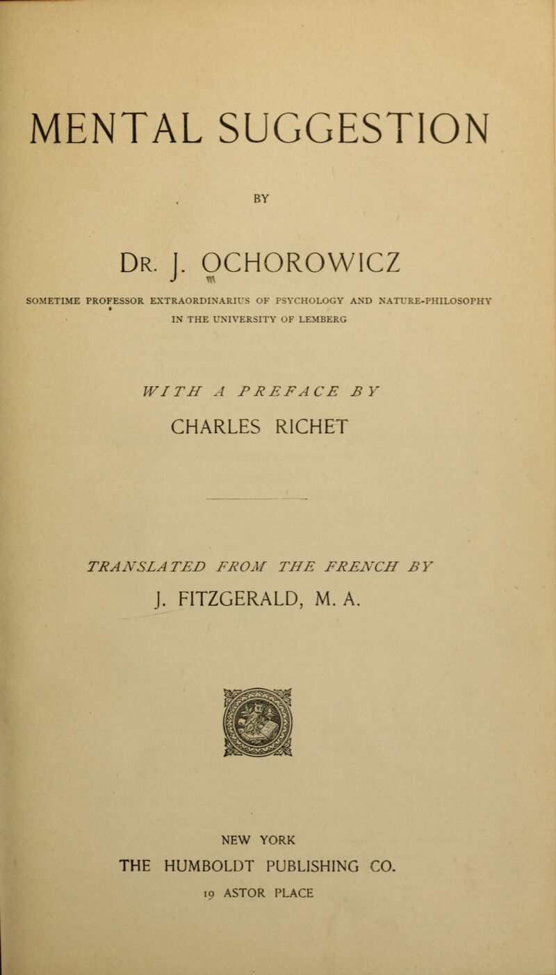 MENTAL SUGGESTION BY Dr. I. OCHOROWICZ SOMETIME PROFESSOR EXTRAORDINARILY OF PSYCHOLOGY AND NATURE-PHILOSOPHY IN THE UNIVERSITY OF LEMBERG WITH A PREFACE BY CHARLES RICHET TRANSLATED FROM THE FRENCH BY J. FITZGERALD, M. A. NEW YORK THE HUMBOLDT PUBLISHING CO. 19 ASTOR PLACE