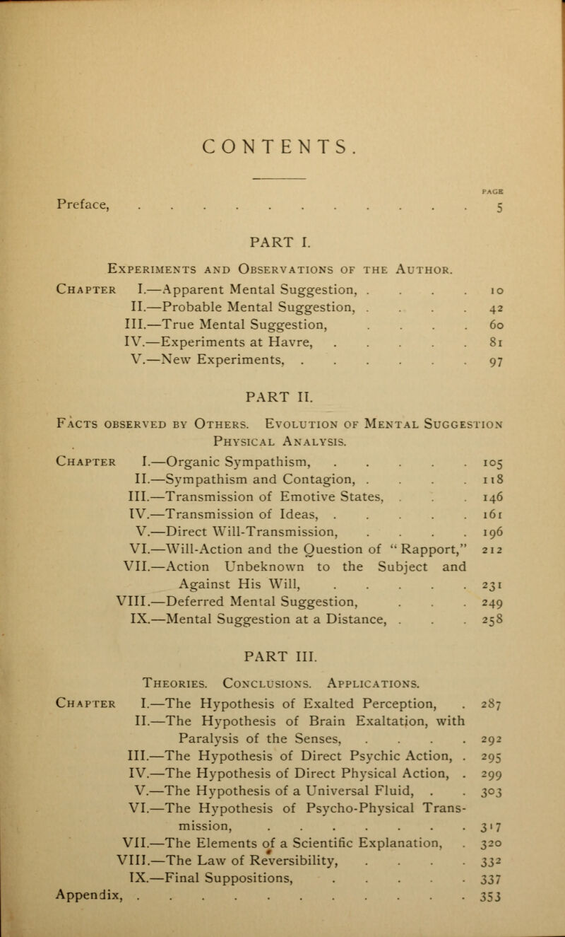 CONTENTS Preface, PAGE 5 PART I. Experiments and Observations of the Author. Chapter I.—Apparent Mental Suggestion, II.—Probable Mental Suggestion, III.—True Mental Suggestion, IV.—Experiments at Havre, V.—New Experiments, 10 42 60 81 97 PART II. Facts observed by Others. Evolution of Mental Suggestion Physical Analysis. Chapter I.—Organic Sympathism, ..... 105 II.—Sympathism and Contagion, . . . .118 III.—Transmission of Emotive States, . 146 IV.—Transmission of Ideas, . . . 161 V.—Direct Will-Transmission, . . . .196 VI.—Will-Action and the Question of ''Rapport, 212 VII.—Action Unbeknown to the Subject and Against His Will, . . . . .231 VIII.—Deferred Mental Suggestion, . 249 IX.—Mental Suggestion at a Distance, . . 258 PART III. Theories. Conclusions. Applications. Chapter I.—The Hypothesis of Exalted Perception, II.—The Hypothesis of Brain Exaltation, with Paralysis of the Senses, III.—The Hypothesis of Direct Psychic Action, IV.—The Hypothesis of Direct Physical Action, V.—The Hypothesis of a Universal Fluid, VI.—The Hypothesis of Psycho-Physical Trans mission, ...... VII.—The Elements of a Scientific Explanation, VIII.—The Law of Reversibility, IX.—Final Suppositions, .... Appendix, 287 292 295 299 303 3'7 320 332 337 353