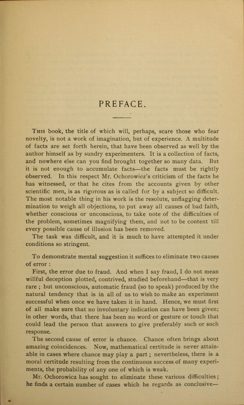 PREFACE. This book, the title of which will, perhaps, scare those who fear novelty, is not a work of imagination, but of experience. A multitude of facts are set forth herein, that have been observed as well by the author himself as by sundry experimenters. It is a collection of facts, and nowhere else can you find brought together so many data. But it is not enough to accumulate facts—the facts must be rightly observed. In this respect Mr. Ochorowicz's criticism of the facts he has witnessed, or that he cites from the accounts given by other scientific men, is as rigorous as is called for by a subject so difficult. The most notable thing in his work is the resolute, unflagging deter- mination to weigh all objections, to put away all causes of bad faith, whether conscious or unconscious, to take note of the difficulties of the problem, sometimes magnifying them, and not to be content till every possible cause of illusion has been removed. The task was difficult, and it is much to have attempted it under conditions so stringent. To demonstrate mental suggestion it suffices to eliminate two causes of error : First, the error due to fraud. And when I say fraud, I do not mean willful deception plotted, contrived, studied beforehand—that is very rare ; but unconscious, automatic fraud (so to speak) produced by the natural tendency that is in all of us to wish to make an experiment successful when once we have taken it in hand. Hence, we must first of all make sure that no involuntary indication can have been given; in other words, that there has been no word or gesture or touch that could lead the person that answers to give preferably such or such response. The second cause of error is chance. Chance often brings about amazing coincidences. Now, mathematical certitude is never attain- able in cases where chance may play a part ; nevertheless, there is a moral certitude resulting from the continuous success of many experi- ments, the probability of any one of which is weak. Mr. Ochorowicz has sought to eliminate these various difficulties; he finds a certain number of cases which he regards as conclusive—