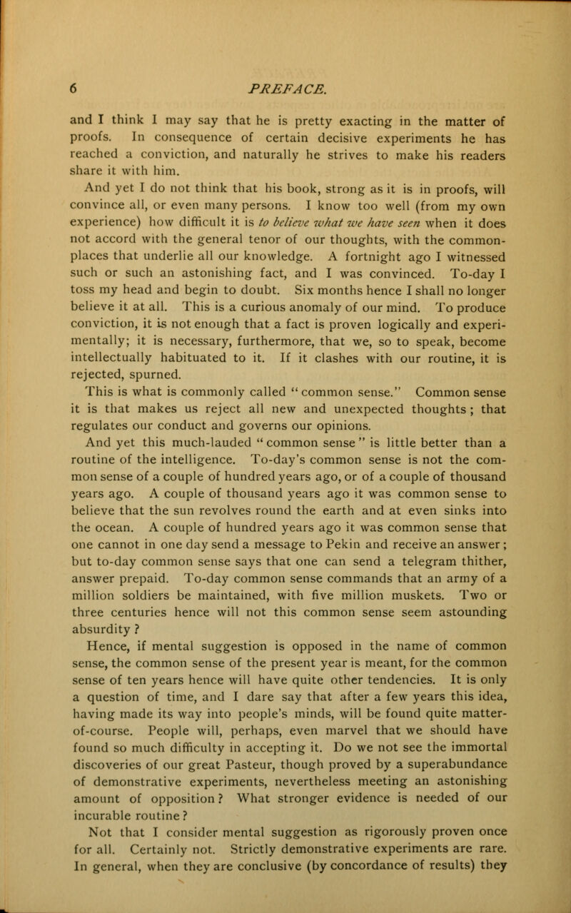 and I think I may say that he is pretty exacting in the matter of proofs. In consequence of certain decisive experiments he has reached a conviction, and naturally he strives to make his readers share it with him. And yet I do not think that his book, strong as it is in proofs, will convince all, or even many persons. I know too well (from my own experience) how difficult it is to believe what we have seen when it does not accord with the general tenor of our thoughts, with the common- places that underlie all our knowledge. A fortnight ago I witnessed such or such an astonishing fact, and I was convinced. To-day I toss my head and begin to doubt. Six months hence I shall no longer believe it at all. This is a curious anomaly of our mind. To produce conviction, it is not enough that a fact is proven logically and experi- mentally; it is necessary, furthermore, that we, so to speak, become intellectually habituated to it. If it clashes with our routine, it is rejected, spurned. This is what is commonly called  common sense. Common sense it is that makes us reject all new and unexpected thoughts ; that regulates our conduct and governs our opinions. And yet this much-lauded  common sense  is little better than a routine of the intelligence. To-day's common sense is not the com- mon sense of a couple of hundred years ago, or of a couple of thousand years ago. A couple of thousand years ago it was common sense to believe that the sun revolves round the earth and at even sinks into the ocean. A couple of hundred years ago it was common sense that one cannot in one day send a message to Pekin and receive an answer ; but to-day common sense says that one can send a telegram thither, answer prepaid. To-day common sense commands that an army of a million soldiers be maintained, with five million muskets. Two or three centuries hence will not this common sense seem astounding absurdity ? Hence, if mental suggestion is opposed in the name of common sense, the common sense of the present year is meant, for the common sense of ten years hence will have quite other tendencies. It is only a question of time, and I dare say that after a few years this idea, having made its way into people's minds, will be found quite matter- of-course. People will, perhaps, even marvel that we should have found so much difficulty in accepting it. Do we not see the immortal discoveries of our great Pasteur, though proved by a superabundance of demonstrative experiments, nevertheless meeting an astonishing amount of opposition ? What stronger evidence is needed of our incurable routine? Not that I consider mental suggestion as rigorously proven once for all. Certainly not. Strictly demonstrative experiments are rare. In general, when they are conclusive (by concordance of results) they