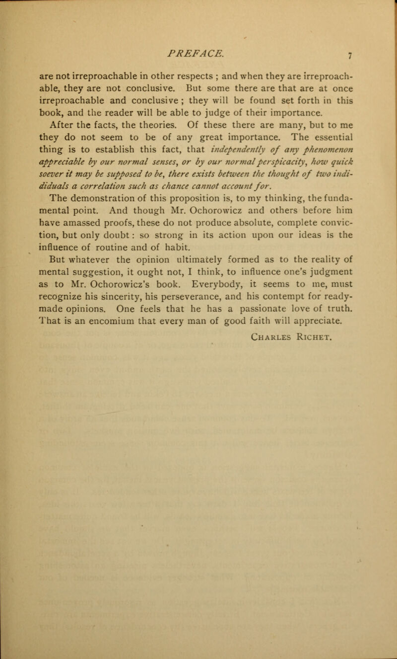 are not irreproachable in other respects ; and when they are irreproach- able, they are not conclusive. But some there are that are at once irreproachable and conclusive ; they will be found set forth in this book, and the reader will be able to judge of their importance. After the facts, the theories. Of these there are many, but to me they do not seem to be of any great importance. The essential thing is to establish this fact, that independently of any phenomenon appreciable by our normal senses, or by our normal perspicacity, how quick soever it may be supposed to be, there exists between the thought of two indi- diduals a correlation such as chance camwt account for. The demonstration of this proposition is, to my thinking, the funda- mental point. And though Mr. Ochorowicz and others before him have amassed proofs, these do not produce absolute, complete convic- tion, but only doubt : so strong in its action upon our ideas is the influence of routine and of habit. But whatever the opinion ultimately formed as to the reality of mental suggestion, it ought not, I think, to influence one's judgment as to Mr. Ochorowicz's book. Everybody, it seems to me, must recognize his sincerity, his perseverance, and his contempt for ready- made opinions. One feels that he has a passionate love of truth. That is an encomium that every man of good faith will appreciate. Charles Richet.