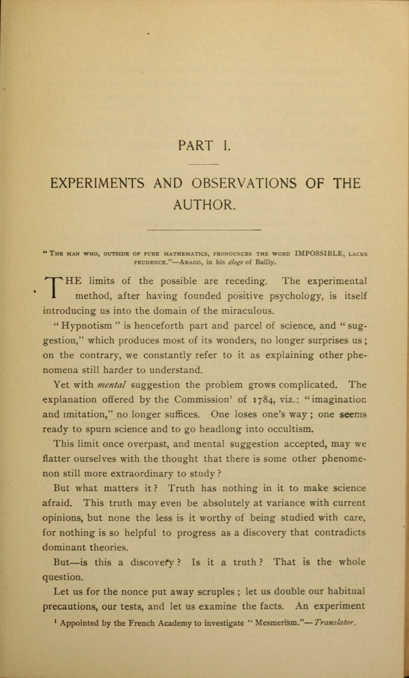 PART I. EXPERIMENTS AND OBSERVATIONS OF THE AUTHOR. The man who, outside of pure mathematics, pronounces the word IMPOSSIBLE, lacks prudence.—Arago, in his eloge of Bailly. THE limits of the possible are receding. The experimental method, after having founded positive psychology, is itself introducing us into the domain of the miraculous.  Hypnotism  is henceforth part and parcel of science, and  sug- gestion, which produces most of its wonders, no longer surprises us; on the contrary, we constantly refer to it as explaining other phe- nomena still harder to understand. Yet with mental suggestion the problem grows complicated. The explanation offered by the Commission1 of 1784, viz.: imagination and imitation, no longer suffices. One loses one's way ; one seems ready to spurn science and to go headlong into occultism. This limit once overpast, and mental suggestion accepted, may we flatter ourselves with the thought that there is some other phenome- non still more extraordinary to study ? But what matters it ? Truth has nothing in it to make science afraid. This truth may even be absolutely at variance with current opinions, but none the less is it worthy of being studied with care, for nothing is so helpful to progress as a discovery that contradicts dominant theories. But—is this a discovery ? Is it a truth ? That is the whole question. Let us for the nonce put away scruples ; let us double our habitual precautions, our tests, and let us examine the facts. An experiment 1 Appointed by the French Academy to investigate  Mesmerism.—Translator.