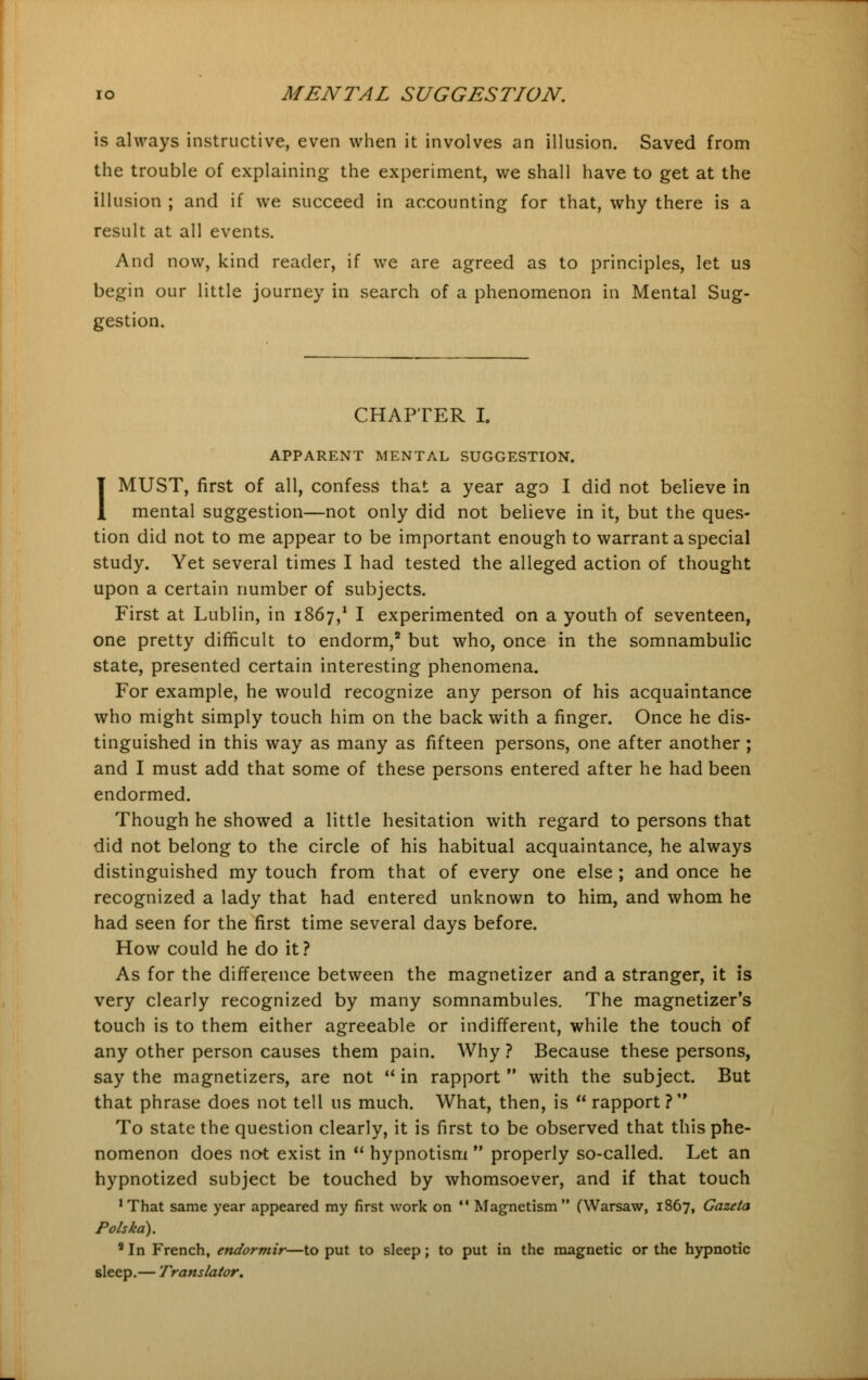 is always instructive, even when it involves an illusion. Saved from the trouble of explaining the experiment, we shall have to get at the illusion ; and if we succeed in accounting for that, why there is a result at all events. And now, kind reader, if we are agreed as to principles, let us begin our little journey in search of a phenomenon in Mental Sug- gestion. CHAPTER I. APPARENT MENTAL SUGGESTION. I MUST, first of all, confess that a year ago I did not believe in mental suggestion—not only did not believe in it, but the ques- tion did not to me appear to be important enough to warrant a special study. Yet several times I had tested the alleged action of thought upon a certain number of subjects. First at Lublin, in 1867,* I experimented on a youth of seventeen, one pretty difficult to endorm,2 but who, once in the somnambulic state, presented certain interesting phenomena. For example, he would recognize any person of his acquaintance who might simply touch him on the back with a finger. Once he dis- tinguished in this way as many as fifteen persons, one after another ; and I must add that some of these persons entered after he had been endormed. Though he showed a little hesitation with regard to persons that did not belong to the circle of his habitual acquaintance, he always distinguished my touch from that of every one else ; and once he recognized a lady that had entered unknown to him, and whom he had seen for the first time several days before. How could he do it? As for the difference between the magnetizer and a stranger, it is very clearly recognized by many somnambules. The magnetizer's touch is to them either agreeable or indifferent, while the touch of any other person causes them pain. Why ? Because these persons, say the magnetizers, are not  in rapport  with the subject. But that phrase does not tell us much. What, then, is  rapport ?  To state the question clearly, it is first to be observed that this phe- nomenon does not exist in  hypnotism  properly so-called. Let an hypnotized subject be touched by whomsoever, and if that touch 'That same year appeared my first work on  Magnetism (Warsaw, 1867, Gazeta Polska). 8 In French, endormir—to put to sleep; to put in the magnetic or the hypnotic sleep.— Translator.
