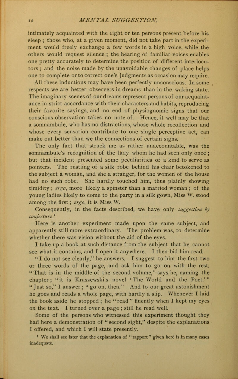 intimately acquainted with the eight or ten persons present before his sleep ; those who, at a given moment, did not take part in the experi- ment would freely exchange a few words in a high voice, while the others would request silence ; the hearing of familiar voices enables one pretty accurately to determine the position of different interlocu- tors ; and the noise made by the unavoidable changes of place helps one to complete or to correct one's judgments as occasion may require. All these inductions may have been perfectly unconscious. In some respects we are better observers in dreams than in the waking state. The imaginary scenes of our dreams represent persons of our acquaint- ance in strict accordance with their characters and habits, reproducing their favorite sayings, and no end of physiognomic signs that our conscious observation takes no note of. Hence, it well may be that a somnambule, who has no distractions, whose whole recollection and whose every sensation contribute to one single perceptive act, can make out better than we the connections of certain signs. The only fact that struck me as rather unaccountable, was the somnambule's recognition of the lady whom he had seen only once ; but that incident presented some peculiarities of a kind to serve as pointers. The rustling of a silk robe behind his chair betokened to the subject a woman, and she a stranger, for the women of the house had no such robe. She hardly touched him, thus plainly showing timidity ; ergo, more likely a spinster than a married woman ; of the young ladies likely to come to the party in a silk gown, Miss W. stood among the first; ergo, it is Miss W. Consequently, in the facts described, we have only suggestion by conjecture} Here is another experiment made upon the same subject, and apparently still more extraordinary. The problem was, to determine whether there was vision without the aid of the eyes. I take up a book at such distance from the subject that he cannot see what it contains, and I open it anywhere. I then bid him read.  I do not see clearly, he answers. I suggest to him the first two or three words of the page, and ask him to go on with the rest. That is in the middle of the second volume, says he, naming the chapter;  it is Kraszewski's novel ' The World and the Poet.' Just so, I answer ;  go on, then. And to our great astonishment he goes and reads a whole page, with hardly a slip. Whenever I laid the book aside he stopped ; he  read  fluently when I kept my eyes on the text. I turned over a page ; still he read well. Some of the persons who witnessed this experiment thought they had here a demonstration of second sight, despite the explanations I offered, and which I will state presently. 1 We shall see later that the explanation of  rapport given here is in many cases inadequate.