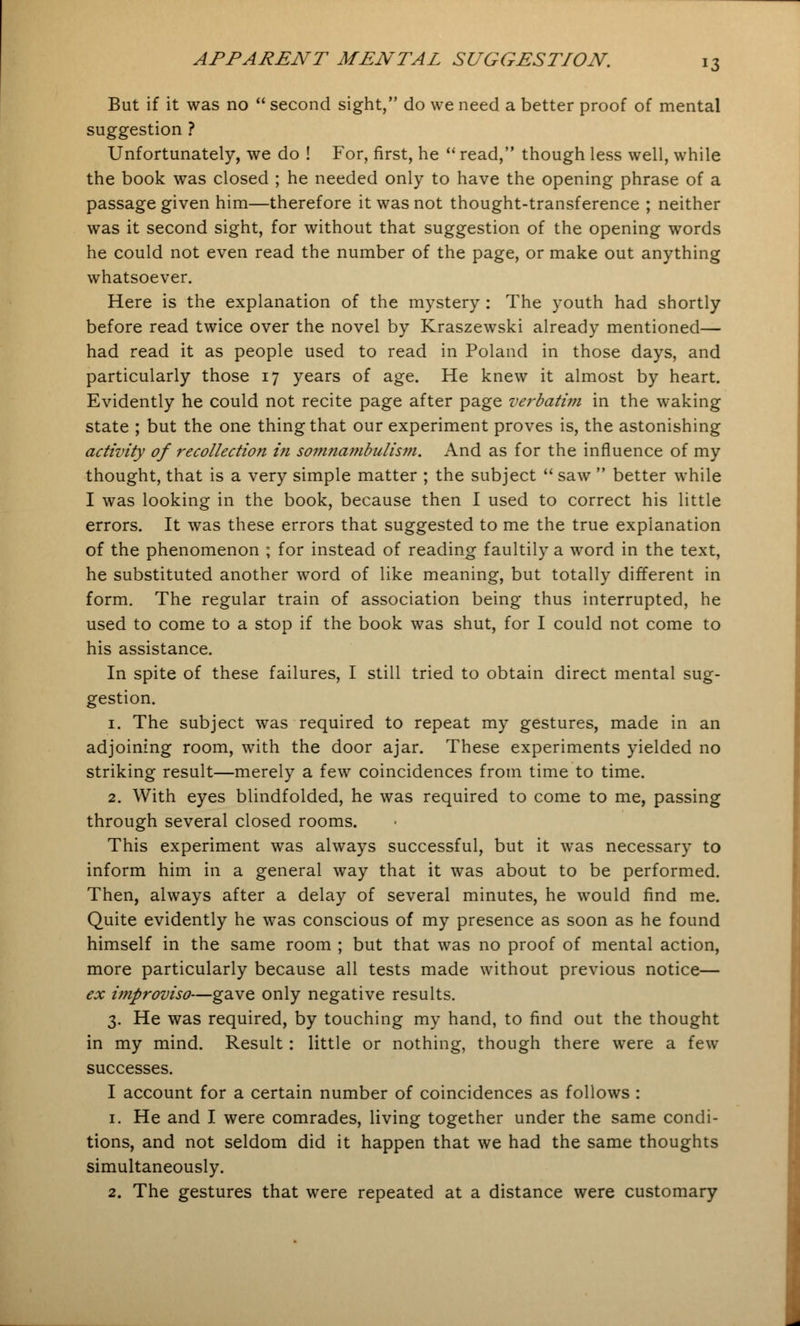 But if it was no  second sight, do we need a better proof of mental suggestion ? Unfortunately, we do ! For, first, he  read, though less well, while the book was closed ; he needed only to have the opening phrase of a passage given him—therefore it was not thought-transference ; neither was it second sight, for without that suggestion of the opening words he could not even read the number of the page, or make out anything whatsoever. Here is the explanation of the mystery : The youth had shortly before read twice over the novel by Kraszewski already mentioned— had read it as people used to read in Poland in those days, and particularly those 17 years of age. He knew it almost by heart. Evidently he could not recite page after page verbatim in the waking state ; but the one thing that our experiment proves is, the astonishing activity of recollection in somnambulism. And as for the influence of my thought, that is a very simple matter ; the subject  saw  better while I was looking in the book, because then I used to correct his little errors. It was these errors that suggested to me the true explanation of the phenomenon ; for instead of reading faultily a word in the text, he substituted another word of like meaning, but totally different in form. The regular train of association being thus interrupted, he used to come to a stop if the book was shut, for I could not come to his assistance. In spite of these failures, I still tried to obtain direct mental sug- gestion. 1. The subject was required to repeat my gestures, made in an adjoining room, with the door ajar. These experiments yielded no striking result—merely a few coincidences from time to time. 2. With eyes blindfolded, he was required to come to me, passing through several closed rooms. This experiment was always successful, but it was necessary to inform him in a general way that it was about to be performed. Then, always after a delay of several minutes, he would find me. Quite evidently he was conscious of my presence as soon as he found himself in the same room ; but that was no proof of mental action, more particularly because all tests made without previous notice— ex improviso—gave only negative results. 3. He was required, by touching my hand, to find out the thought in my mind. Result: little or nothing, though there were a few successes. I account for a certain number of coincidences as follows : 1. He and I were comrades, living together under the same condi- tions, and not seldom did it happen that we had the same thoughts simultaneously. 2. The gestures that were repeated at a distance were customary