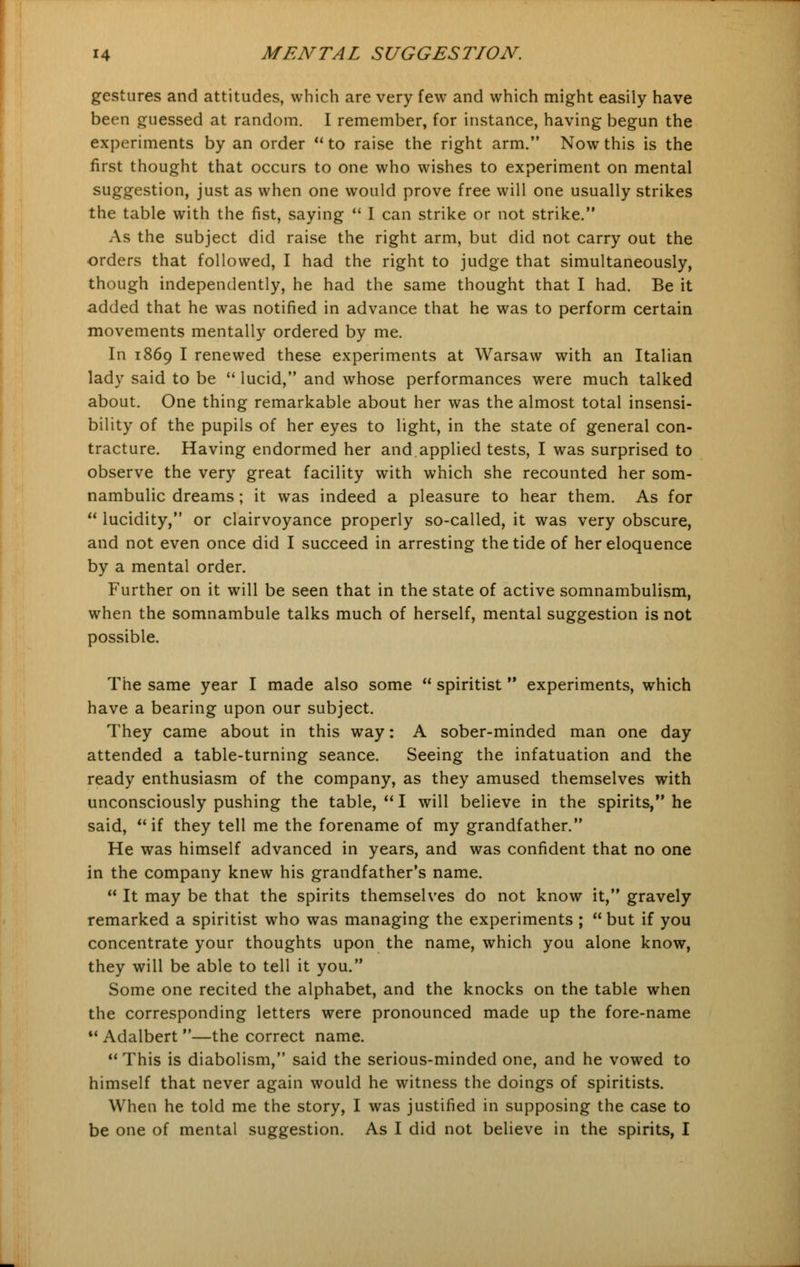 gestures and attitudes, which are very few and which might easily have been guessed at random. I remember, for instance, having begun the experiments by an order  to raise the right arm. Now this is the first thought that occurs to one who wishes to experiment on mental suggestion, just as when one would prove free will one usually strikes the table with the fist, saying  I can strike or not strike. As the subject did raise the right arm, but did not carry out the orders that followed, I had the right to judge that simultaneously, though independently, he had the same thought that I had. Be it added that he was notified in advance that he was to perform certain movements mentally ordered by me. In 1869 I renewed these experiments at Warsaw with an Italian lady said to be  lucid, and whose performances were much talked about. One thing remarkable about her was the almost total insensi- bility of the pupils of her eyes to light, in the state of general con- tracture. Having endormed her and applied tests, I was surprised to observe the very great facility with which she recounted her som- nambulic dreams ; it was indeed a pleasure to hear them. As for  lucidity, or clairvoyance properly so-called, it was very obscure, and not even once did I succeed in arresting the tide of her eloquence by a mental order. Further on it will be seen that in the state of active somnambulism, when the somnambule talks much of herself, mental suggestion is not possible. The same year I made also some  spiritist  experiments, which have a bearing upon our subject. They came about in this way: A sober-minded man one day attended a table-turning seance. Seeing the infatuation and the ready enthusiasm of the company, as they amused themselves with unconsciously pushing the table,  I will believe in the spirits, he said, if they tell me the forename of my grandfather. He was himself advanced in years, and was confident that no one in the company knew his grandfather's name.  It may be that the spirits themselves do not know it, gravely remarked a spiritist who was managing the experiments ; but if you concentrate your thoughts upon the name, which you alone know, they will be able to tell it you. Some one recited the alphabet, and the knocks on the table when the corresponding letters were pronounced made up the fore-name M Adalbert —the correct name.  This is diabolism, said the serious-minded one, and he vowed to himself that never again would he witness the doings of spiritists. When he told me the story, I was justified in supposing the case to be one of mental suggestion. As I did not believe in the spirits, I