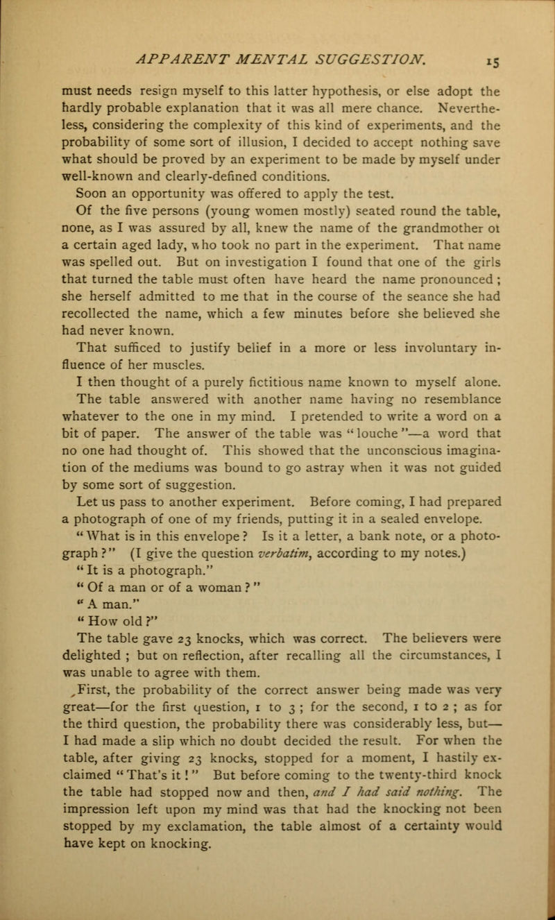 must needs resign myself to this latter hypothesis, or else adopt the hardly probable explanation that it was all mere chance. Neverthe- less, considering the complexity of this kind of experiments, and the probability of some sort of illusion, I decided to accept nothing save what should be proved by an experiment to be made by myself under well-known and clearly-defined conditions. Soon an opportunity was offered to apply the test. Of the five persons (young women mostly) seated round the table, none, as I was assured by all, knew the name of the grandmother ot a certain aged lady, \sho took no part in the experiment. That name was spelled out. But on investigation I found that one of the girls that turned the table must often have heard the name pronounced ; she herself admitted to me that in the course of the seance she had recollected the name, which a few minutes before she believed she had never known. That sufficed to justify belief in a more or less involuntary in- fluence of her muscles. I then thought of a purely fictitious name known to myself alone. The table answered with another name having no resemblance whatever to the one in my mind. I pretended to write a word on a bit of paper. The answer of the table was  louche —a word that no one had thought of. This showed that the unconscious imagina- tion of the mediums was bound to go astray when it was not guided by some sort of suggestion. Let us pass to another experiment. Before coming, I had prepared a photograph of one of my friends, putting it in a sealed envelope. What is in this envelope ? Is it a letter, a bank note, or a photo- graph ? (I give the question verbatim, according to my notes.) It is a photograph.  Of a man or of a woman ?  ■ A man.  How old r The table gave 23 knocks, which was correct. The believers were delighted ; but on reflection, after recalling all the circumstances, I was unable to agree with them. , First, the probability of the correct answer being made was very- great—for the first question, 1 to 3 ; for the second, 1 to 2 ; as for the third question, the probability there was considerably less, but— I had made a slip which no doubt decided the result. For when the table, after giving 23 knocks, stopped for a moment, I hastily ex- claimed That's it !  But before coming to the twenty-third knock the table had stopped now and then, and I had said nothing. The impression left upon my mind was that had the knocking not been stopped by my exclamation, the table almost of a certainty would have kept on knocking.