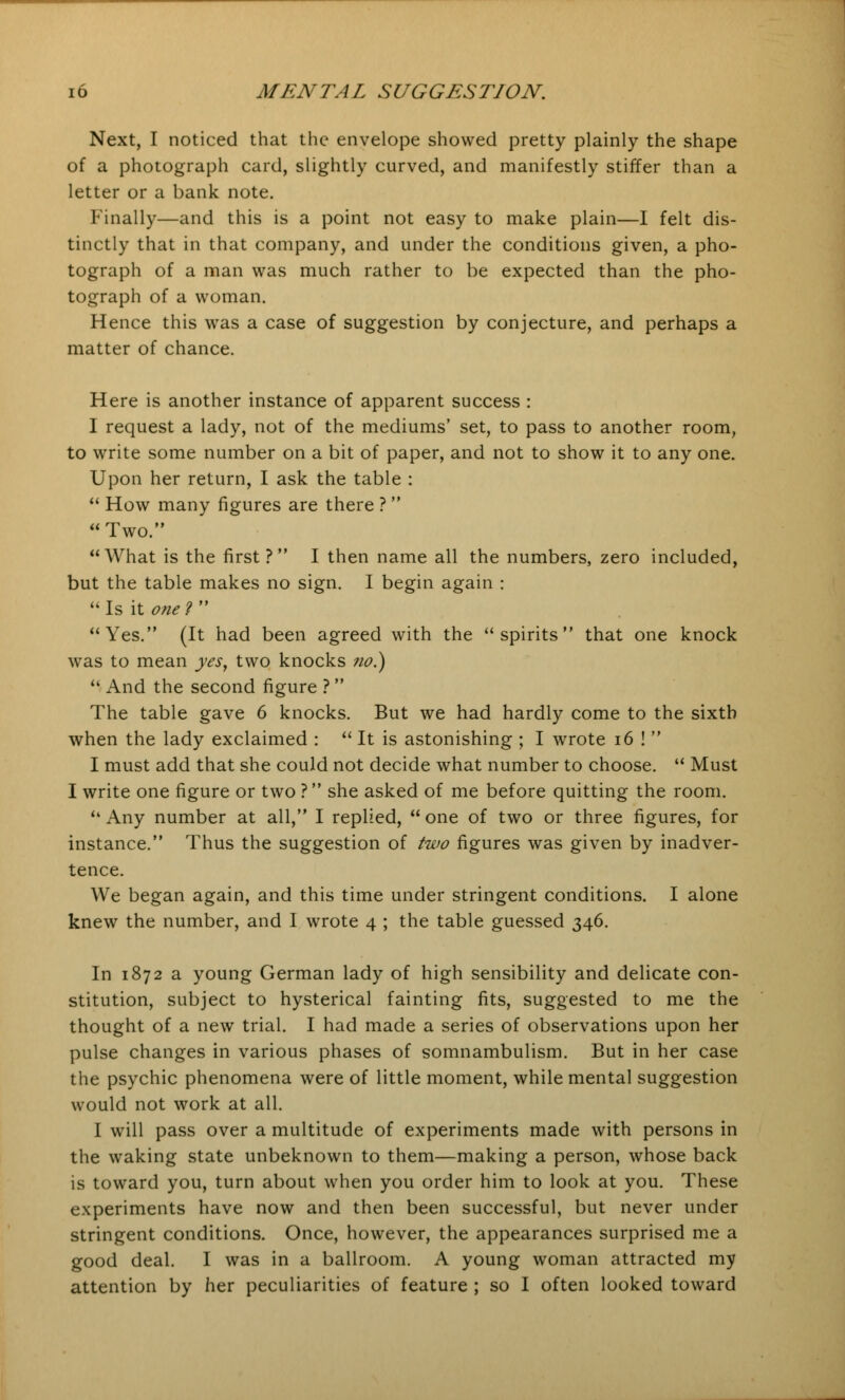 Next, I noticed that the envelope showed pretty plainly the shape of a photograph card, slightly curved, and manifestly stiffer than a letter or a bank note. Finally—and this is a point not easy to make plain—I felt dis- tinctly that in that company, and under the conditions given, a pho- tograph of a man was much rather to be expected than the pho- tograph of a woman. Hence this was a case of suggestion by conjecture, and perhaps a matter of chance. Here is another instance of apparent success : I request a lady, not of the mediums' set, to pass to another room, to write some number on a bit of paper, and not to show it to any one. Upon her return, I ask the table :  How many figures are there ?  Two. What is the first? I then name all the numbers, zero included, but the table makes no sign. I begin again :  Is it one ?  Yes. (It had been agreed with the spirits that one knock was to mean yes, two knocks no.)  And the second figure ? The table gave 6 knocks. But we had hardly come to the sixth when the lady exclaimed :  It is astonishing ; I wrote 16 !  I must add that she could not decide what number to choose.  Must I write one figure or two ? she asked of me before quitting the room. Any number at all, I replied, one of two or three figures, for instance. Thus the suggestion of two figures was given by inadver- tence. We began again, and this time under stringent conditions. I alone knew the number, and I wrote 4 ; the table guessed 346. In 1872 a young German lady of high sensibility and delicate con- stitution, subject to hysterical fainting fits, suggested to me the thought of a new trial. I had made a series of observations upon her pulse changes in various phases of somnambulism. But in her case the psychic phenomena were of little moment, while mental suggestion would not work at all. I will pass over a multitude of experiments made with persons in the waking state unbeknown to them—making a person, whose back is toward you, turn about when you order him to look at you. These experiments have now and then been successful, but never under stringent conditions. Once, however, the appearances surprised me a good deal. I was in a ballroom. A young woman attracted my attention by her peculiarities of feature ; so I often looked toward