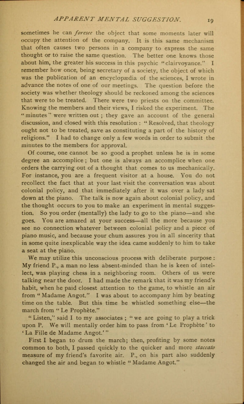 sometimes he can foresee the object that some moments later will occupy the attention of the company. It is this same mechanism that often causes two persons in a company to express the same thought or to raise the same question. The better one knows those about him, the greater his success in this psychic clairvoyance. I remember how once, being secretary of a society, the object of which was the publication of an encyclopaedia of the sciences, I wrote in advance the notes of one of our meetings. The question before the society was whether theology should be reckoned among the sciences that were to be treated. There were two priests on the committee. Knowing the members and their views, I risked the experiment. The  minutes  were written out ; they gave an account of the general discussion, and closed with this resolution :  Resolved, that theology ought not to be treated, save as constituting a part of the history of religions. I had to change only a few words in order to submit the minutes to the members for approval. Of course, one cannot be so good a prophet unless he is in some degree an accomplice ; but one is always an accomplice when one orders the carrying out of a thought that comes to us mechanically. For instance, you are a frequent visitor at a house. You do not recollect the fact that at your last visit the conversation was about colonial policy, and that immediately after it was over a lady sat down at the piano. The talk is now again about colonial policy, and the thought occurs to you to make an experiment in mental sugges- tion. So you order (mentally) the lady to go to the piano—and she goes. You are amazed at your success—all the more because you see no connection whatever between colonial policy and a piece of piano music, and because your chum assures you in all sincerity that in some quite inexplicable way the idea came suddenly to him to take a seat at the piano. We may utilize this unconscious process with deliberate purpose : My friend P., a man no less absent-minded than he is keen of intel- lect, was playing chess in a neighboring room. Others of us were talking near the door. I had made the remark that it was my friend's habit, when he paid closest attention to the game, to whistle an air from  Madame Angot. I was about to accompany him by beating time on the table. But this time he whistled something else—the march from  Le Prophete.  Listen, said I to my associates ;  we are going to play a trick upon P. We will mentally order him to pass from ' Le Prophete ' to 1 La Fille de Madame Angot.'  First I began to drum the march; then, profiting by some notes common to both, I passed quickly to the quicker and more staccato measure of my friend's favorite air. P., on his part also suddenly changed the air and began to whistle  Madame Angot.