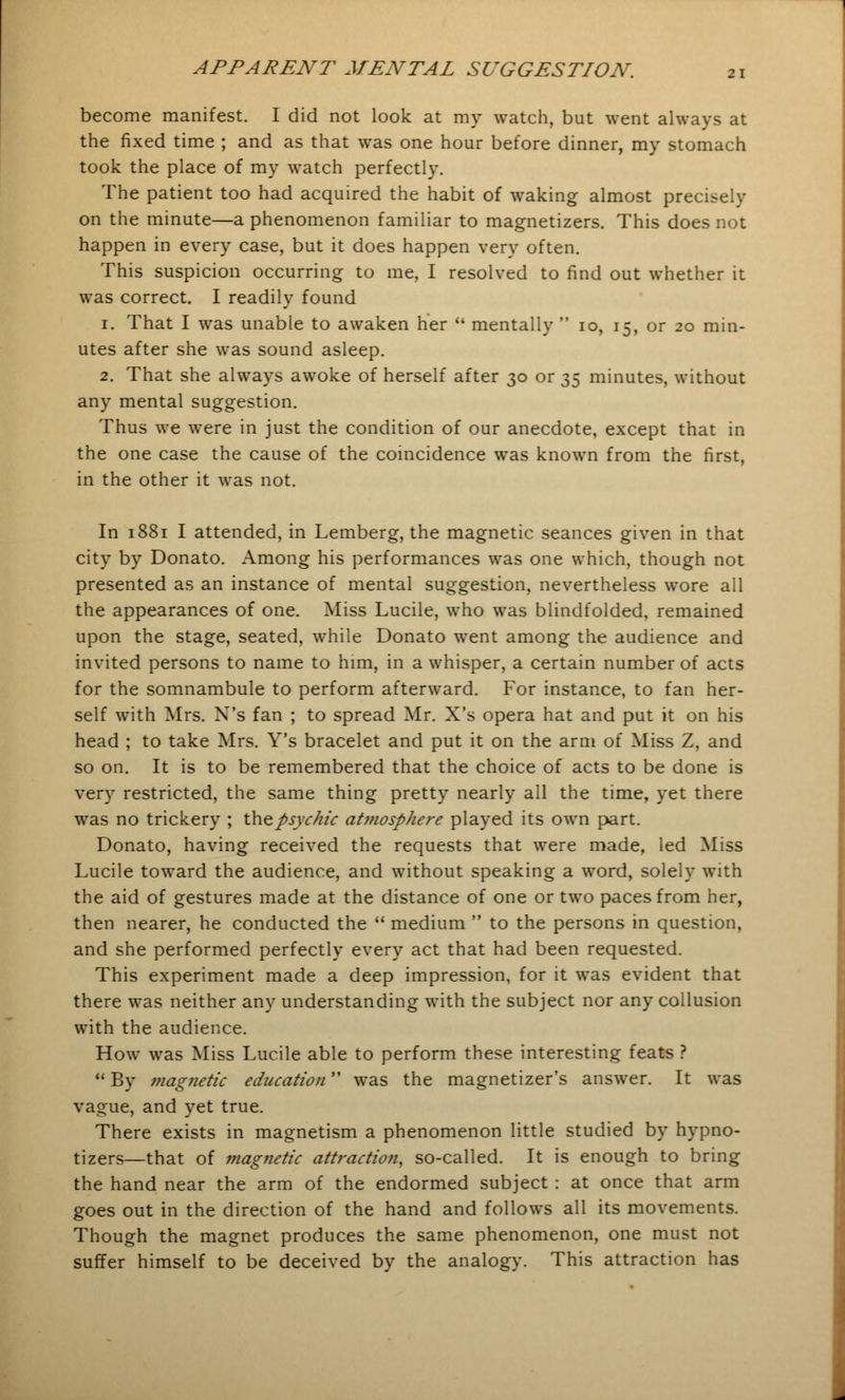 become manifest. I did not look at my watch, but went always at the fixed time ; and as that was one hour before dinner, my stomach took the place of my watch perfectly. The patient too had acquired the habit of waking almost precisely on the minute—a phenomenon familiar to magnetizers. This does not happen in every case, but it does happen very often. This suspicion occurring to me, I resolved to find out whether it was correct. I readily found 1. That I was unable to awaken her  mentally  10, 15, or 20 min- utes after she was sound asleep. 2. That she always awoke of herself after 30 or 35 minutes, without any mental suggestion. Thus we were in just the condition of our anecdote, except that in the one case the cause of the coincidence was known from the first, in the other it was not. In 1881 I attended, in Lemberg, the magnetic seances given in that city by Donato. Among his performances was one which, though not presented as an instance of mental suggestion, nevertheless wore all the appearances of one. Miss Lucile, who was blindfolded, remained upon the stage, seated, while Donato went among the audience and invited persons to name to him, in a whisper, a certain number of acts for the somnambule to perform afterward. For instance, to fan her- self with Mrs. X's fan ; to spread Mr. X's opera hat and put it on his head ; to take Mrs. Y's bracelet and put it on the arm of Miss Z, and so on. It is to be remembered that the choice of acts to be done is very restricted, the same thing pretty nearly all the time, yet there was no trickery ; thepsvc/iic atmosphere played its own part. Donato, having received the requests that were made, led Miss Lucile toward the audience, and without speaking a word, solely with the aid of gestures made at the distance of one or two paces from her, then nearer, he conducted the  medium  to the persons in question, and she performed perfectly every act that had been requested. This experiment made a deep impression, for it was evident that there was neither any understanding with the subject nor any collusion with the audience. How was Miss Lucile able to perform these interesting feats ?  By magnetic education was the magnetizer's answer. It was vague, and yet true. There exists in magnetism a phenomenon little studied by hypno- tizers—that of magnetic attraction, so-called. It is enough to bring the hand near the arm of the endormed subject : at once that arm goes out in the direction of the hand and follows all its movements. Though the magnet produces the same phenomenon, one must not suffer himself to be deceived by the analogy. This attraction has