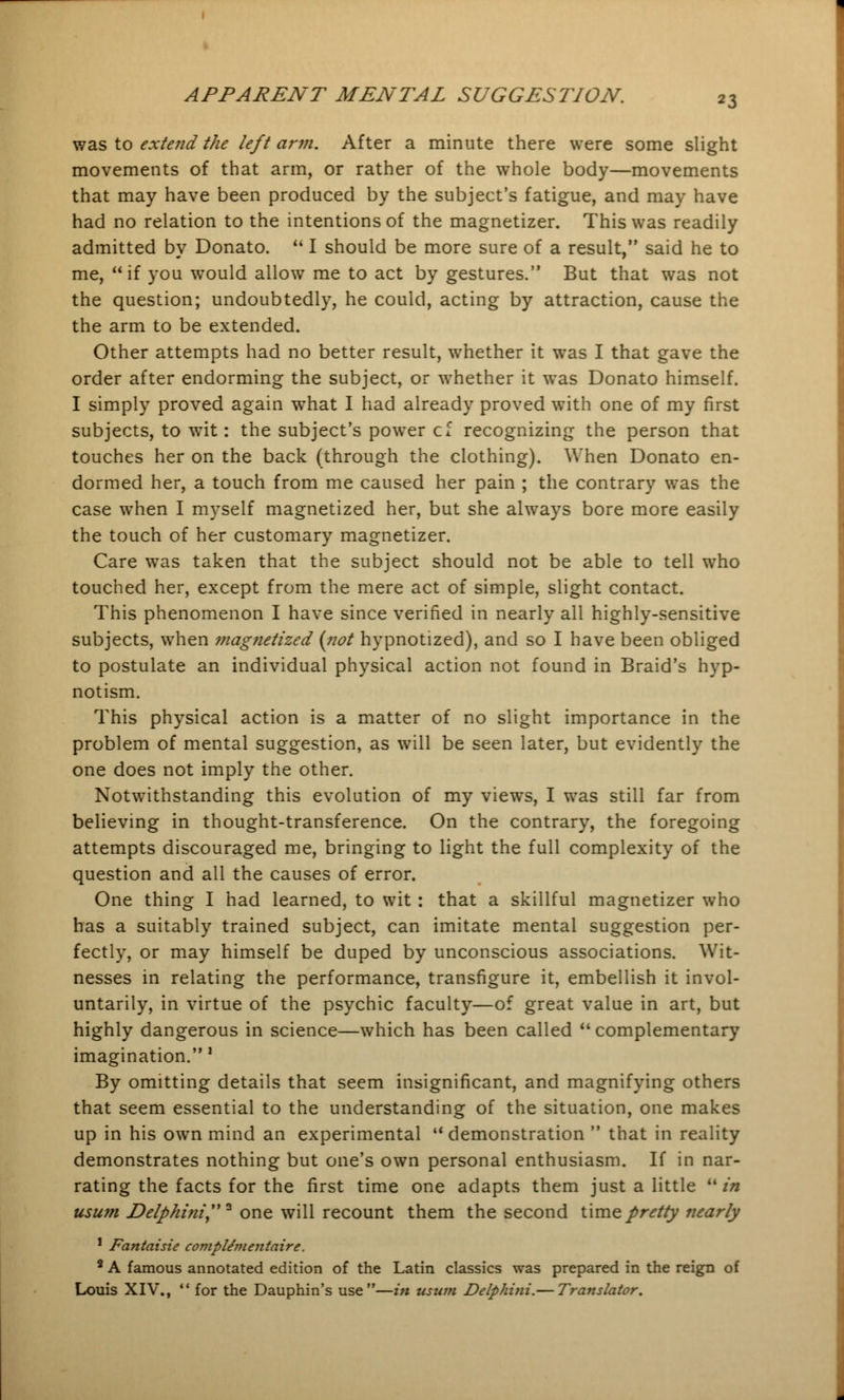 was to extend the left ar?n. After a minute there were some slight movements of that arm, or rather of the whole body—movements that may have been produced by the subject's fatigue, and may have had no relation to the intentions of the magnetizer. This was readily admitted by Donato.  I should be more sure of a result, said he to me, if you would allow me to act by gestures. But that was not the question; undoubtedly, he could, acting by attraction, cause the the arm to be extended. Other attempts had no better result, whether it was I that gave the order after endorming the subject, or whether it was Donato himself. I simply proved again what I had already proved with one of my first subjects, to wTit: the subject's power cf recognizing the person that touches her on the back (through the clothing). When Donato en- dormed her, a touch from me caused her pain ; the contrary was the case when I myself magnetized her, but she always bore more easily the touch of her customary magnetizer. Care was taken that the subject should not be able to tell who touched her, except from the mere act of simple, slight contact. This phenomenon I have since verified in nearly all highly-sensitive subjects, when magnetized {not hypnotized), and so I have been obliged to postulate an individual physical action not found in Braid's hyp- notism. This physical action is a matter of no slight importance in the problem of mental suggestion, as will be seen later, but evidently the one does not imply the other. Notwithstanding this evolution of my views, I was still far from believing in thought-transference. On the contrary, the foregoing attempts discouraged me, bringing to light the full complexity of the question and all the causes of error. One thing I had learned, to wit : that a skillful magnetizer who has a suitably trained subject, can imitate mental suggestion per- fectly, or may himself be duped by unconscious associations. Wit- nesses in relating the performance, transfigure it, embellish it invol- untarily, in virtue of the psychic faculty—of great value in art, but highly dangerous in science—which has been called  complementary imagination.' By omitting details that seem insignificant, and magnifying others that seem essential to the understanding of the situation, one makes up in his own mind an experimental  demonstration  that in reality demonstrates nothing but one's own personal enthusiasm. If in nar- rating the facts for the first time one adapts them just a little  in usum Delpkini* one will recount them the second time pretty nearly 1 Fantaisie compldmentaire. 8 A famous annotated edition of the Latin classics was prepared in the reign of Louis XIV.,  for the Dauphin's use—in usum Delphini.— Translator.