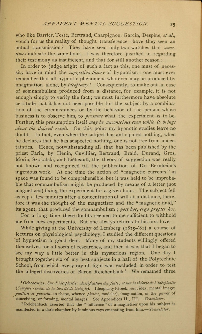 who like Barrier, Teste, Bertrand, Charpignon, Garcin, Despine, et al.y vouch for us the reality of thought transference—have they seen an actual transmission ? They have seen only two watches that some- times indicate the same hour. I was therefore justified in regarding their testimony as insufficient, and that for still another reason : In order to judge aright of such a fact as this, one must of neces- sity have in mind the suggestion theory of hypnotism ; one must ever remember that all hypnotic phenomena whatever may be produced by imagination alone, by ideoplasty.1 Consequently, to make out a case of somnambulism produced from a distance, for example, it is not enough simply to verify the fact; we must furthermore have absolute certitude that it has not been possible for the subject by a combina- tion of the circumstances or by the behavior of the person whose business is to observe him, to presume what the experiment is to be. Further, this presumption itself 7nay be unconscious even while it brings about the desired result. On this point my hypnotic studies leave no doubt. In fact, even when the subject has anticipated nothing, when he declares that he has suspected nothing, one is not free from uncer- tainties. Hence, notwithstanding all that has been published by the priest Faria, by Henin, Cuvillier, Bertrand, Braid, Durand, Gros, Morin, Szokalski, and Liebeault, the theory of suggestion was really not known and recognized till the publication of Dr. Bernheim's ingenious work. At one time the action of  magnetic currents  in space was found to be comprehensible, but it was held to be improba- ble that somnambulism might be produced by means of a letter (not magnetized) fixing the experiment for a given hour. The subject fell asleep a few minutes after a concentration of will at a distance, there- fore it was the thought of the magnetizer and the magnetic fluid, its agent, that produced the somnambulism ; post hoc, ergo propter hoc. For a long time these doubts seemed to me sufficient to withhold me from new experiments. But one always returns to his first love. While giving at the University of Lemberg (i875~'8i) a course of lectures on physiological psychology, I studied the different questions 'of hypnotism a good deal. Many of my students willingly offered themselves for all sorts of researches, and then it was that I began to see my way a little better in this mysterious region. One day I brought together six of my best subjects in a hall of the Polytechnic School, from which every ray of light was excluded, in order to test the alleged discoveries of Baron Reichenbach.2 We remained three 1 Ochorowicz, Sur TidJoplastie: classification des faits; et sur la the'oriede Tid/oplastic (Comptes rendus de la Societede biologie). Ideoplasty (Greek, idea, idea, mental image; plattein or plassein, to shape, whence plastes, modeler), imagination, or the power of conceiving, or forming, mental images. See Appendices II., III.— Translator. 2 Reichenbach asserted that the  influence of a magnetizer upon his subject is manifested in a dark chamber by luminous rays emanating from him.— Translator.