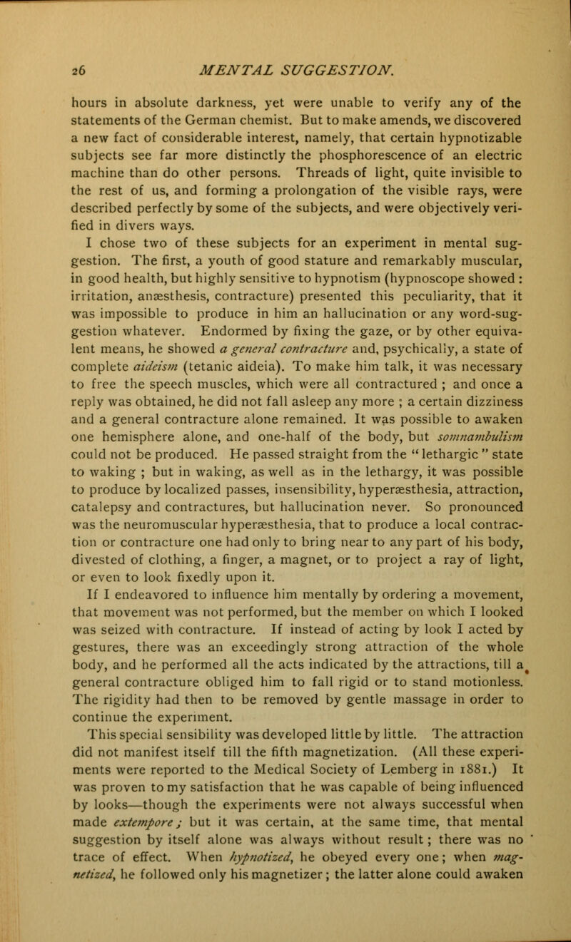 hours in absolute darkness, yet were unable to verify any of the statements of the German chemist. But to make amends, we discovered a new fact of considerable interest, namely, that certain hypnotizable subjects see far more distinctly the phosphorescence of an electric machine than do other persons. Threads of light, quite invisible to the rest of us, and forming a prolongation of the visible rays, were described perfectly by some of the subjects, and were objectively veri- fied in divers ways. I chose two of these subjects for an experiment in mental sug- gestion. The first, a youth of good stature and remarkably muscular, in good health, but highly sensitive to hypnotism (hypnoscope showed : irritation, anaesthesis, contracture) presented this peculiarity, that it was impossible to produce in him an hallucination or any word-sug- gestion whatever. Endormed by fixing the gaze, or by other equiva- lent means, he showed a general contracture and, psychically, a state of complete aideism (tetanic aideia). To make him talk, it was necessary to free the speech muscles, which were all contractured ; and once a reply was obtained, he did not fall asleep any more ; a certain dizziness and a general contracture alone remained. It was possible to awaken one hemisphere alone, and one-half of the body, but somnambulism could not be produced. He passed straight from the  lethargic  state to waking ; but in waking, as well as in the lethargy, it was possible to produce by localized passes, insensibility, hyperesthesia, attraction, catalepsy and contractures, but hallucination never. So pronounced was the neuromuscular hyperesthesia, that to produce a local contrac- tion or contracture one had only to bring near to any part of his body, divested of clothing, a finger, a magnet, or to project a ray of light, or even to look fixedly upon it. If I endeavored to influence him mentally by ordering a movement, that movement was not performed, but the member on which I looked was seized with contracture. If instead of acting by look I acted by gestures, there was an exceedingly strong attraction of the whole body, and he performed all the acts indicated by the attractions, till a^ general contracture obliged him to fall rigid or to stand motionless. The rigidity had then to be removed by gentle massage in order to continue the experiment. This special sensibility was developed little by little. The attraction did not manifest itself till the fifth magnetization. (All these experi- ments were reported to the Medical Society of Lemberg in 1881.) It was proven to my satisfaction that he was capable of being influenced by looks—though the experiments were not always successful when made extempore; but it was certain, at the same time, that mental suggestion by itself alone was always without result; there was no trace of effect. When hypnotized, he obeyed every one; when mag- netized, he followed only his magnetizer ; the latter alone could awaken