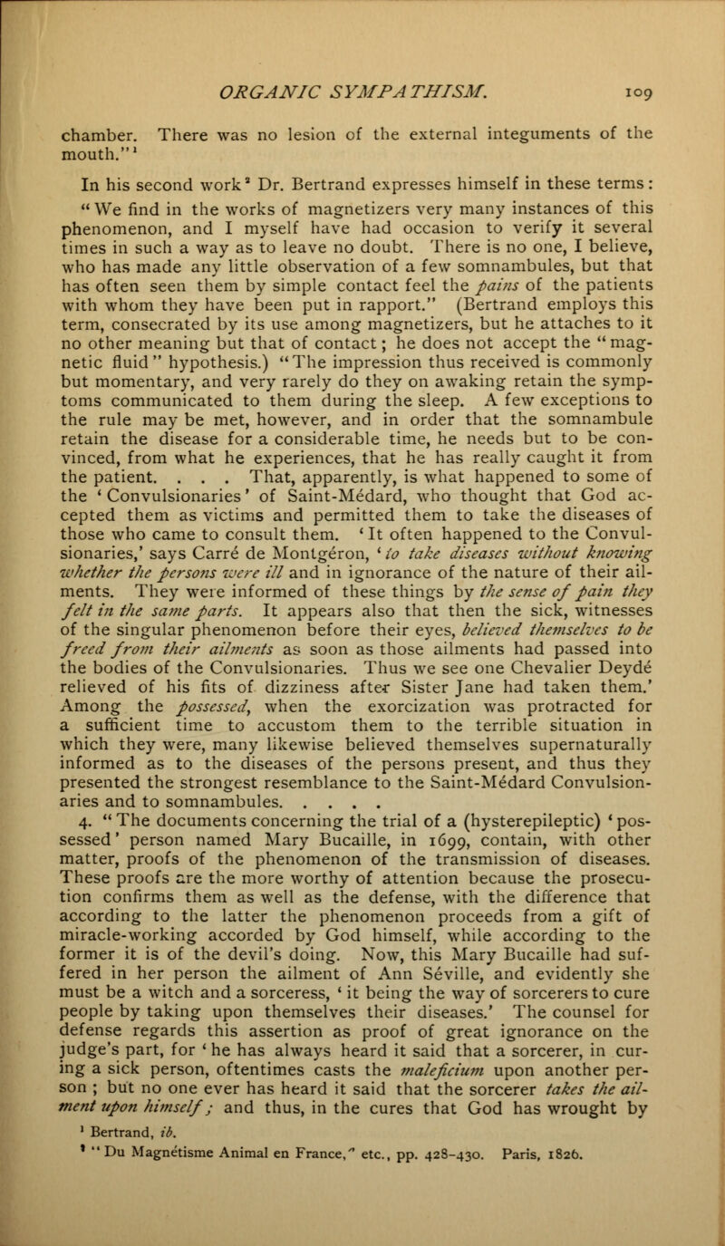 chamber. There was no lesion of the external integuments of the mouth.1 In his second work2 Dr. Bertrand expresses himself in these terms:  We find in the works of magnetizers very many instances of this phenomenon, and I myself have had occasion to verify it several times in such a way as to leave no doubt. There is no one, I believe, who has made any little observation of a few somnambules, but that has often seen them by simple contact feel the pains of the patients with whom they have been put in rapport. (Bertrand employs this term, consecrated by its use among magnetizers, but he attaches to it no other meaning but that of contact; he does not accept the mag- netic fluid hypothesis.) The impression thus received is commonly but momentary, and very rarely do they on awaking retain the symp- toms communicated to them during the sleep. A few exceptions to the rule may be met, however, and in order that the somnambule retain the disease for a considerable time, he needs but to be con- vinced, from what he experiences, that he has really caught it from the patient. . . . That, apparently, is what happened to some of the ' Convulsionaries' of Saint-Medard, who thought that God ac- cepted them as victims and permitted them to take the diseases of those who came to consult them. ' It often happened to the Convul- sionaries,' says Carre de Montgeron, ' to take diseases without knowing whether the persons were ill and in ignorance of the nature of their ail- ments. They were informed of these things by the sense of pain they felt in the same parts. It appears also that then the sick, witnesses of the singular phenomenon before their eyes, believed themselves to be freed from their ailments as soon as those ailments had passed into the bodies of the Convulsionaries. Thus we see one Chevalier Deyde relieved of his fits of dizziness after Sister Jane had taken them.' Among the possessed, when the exorcization was protracted for a sufficient time to accustom them to the terrible situation in which they were, many likewise believed themselves supernaturally informed as to the diseases of the persons present, and thus they presented the strongest resemblance to the Saint-Medard Convulsion- aries and to somnambules 4.  The documents concerning the trial of a (hysterepileptic) ■ pos- sessed ' person named Mary Bucaille, in 1699, contain, with other matter, proofs of the phenomenon of the transmission of diseases. These proofs are the more worthy of attention because the prosecu- tion confirms them as well as the defense, with the difference that according to the latter the phenomenon proceeds from a gift of miracle-working accorded by God himself, while according to the former it is of the devil's doing. Now, this Mary Bucaille had suf- fered in her person the ailment of Ann Seville, and evidently she must be a witch and a sorceress, ' it being the way of sorcerers to cure people by taking upon themselves their diseases.' The counsel for defense regards this assertion as proof of great ignorance on the judge's part, for ' he has always heard it said that a sorcerer, in cur- ing a sick person, oftentimes casts the maleficium upon another per- son ; but no one ever has heard it said that the sorcerer takes the ail- ment upon himself; and thus, in the cures that God has wrought by 1 Bertrand, id. * Du Magnetisme Animal en France, etc., pp. 428-430. Paris, 1826.