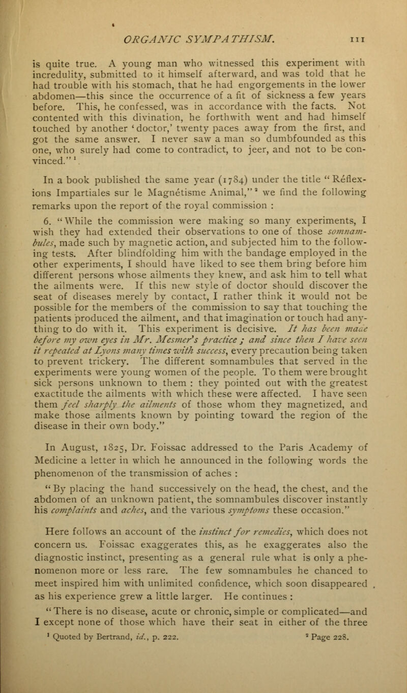 is quite true. A young man who witnessed this experiment with incredulity, submitted to it himself afterward, and was told that he had trouble with his stomach, that he had engorgements in the lower abdomen—this since the occurrence of a fit of sickness a few years before. This, he confessed, was in accordance with the facts. Not contented with this divination, he forthwith went and had himself touched by another 'doctor,' twenty paces away from the first, and got the same answer. I never saw a man so dumbfounded as this one, who surely had come to contradict, to jeer, and not to be con- vinced. \ In a book published the same year (1784) under the title ''Reflex- ions Impartiales sur le Magnetisme Animal,2 we find the following remarks upon the report of the royal commission : 6.  While the commission were making so many experiments, I wish they had extended their observations to one of those somnam- bules, made such by magnetic action, and subjected him to the follow- ing tests. After blindfolding him with the bandage employed in the other experiments, I should have liked to see them bring before him different persons whose ailments they knew, and ask him to tell what the ailments were. If this new style of doctor should discover the seat of diseases merely by contact, I rather think it would not be possible for the members of the commission to say that touching the patients produced the ailment, and that imagination or touch had any- thing to do with it. This experiment is decisive. // has been made before my awn eyes in Mr. Mesmer's practice ; and since then I hare seen it repeated at Lyons many times with success, every precaution being taken to prevent trickery. The different somnambules that served in the experiments were young women of the people. To them were brought sick persons unknown to them : they pointed out with the greatest exactitude the ailments with which these were affected. I have seen them feel sharply the ailments of those whom they magnetized, and make those ailments known by pointing toward the region of the disease in their own body. In August, 1825, Dr. Foissac addressed to the Paris Academy of Medicine a letter in which he announced in the following words the phenomenon of the transmission of aches : By placing the hand successively on the head, the chest, and the abdomen of an unknown patient, the somnambules discover instantly his complaints and aches, and the various symptoms these occasion. Here follows an account of the instinct for remedies, which does not concern us. Foissac exaggerates this, as he exaggerates also the diagnostic instinct, presenting as a general rule what is only a phe- nomenon more or less rare. The few somnambules he chanced to meet inspired him with unlimited confidence, which soon disappeared as his experience grew a little larger. He continues : There is no disease, acute or chronic, simple or complicated—and I except none of those which have their seat in either of the three 1 Quoted by Bertrand, id., p. 222. 2 Page 228.