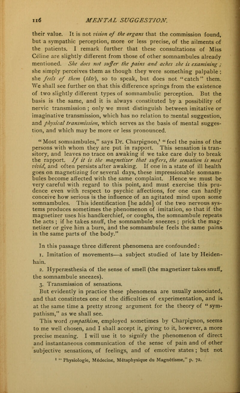 their value. It is not vision of the organs that the commission found, but a sympathic perception, more or less precise, of the ailments of the patients. I remark further that these consultations of Miss Celine are slightly different from those of other somnambules already mentioned. She does not suffer the pains and aches she is examining ; she simply perceives them as though they were something palpable ; she feels of them (tdte), so to speak, but does not  catch them. We shall see further on that this difference springs from the existence of two slightly different types of somnambulic perception. But the basis is the same, and it is always constituted by a possibility of nervic transmission ; only we must distinguish between imitative or imaginative transmission, which has no relation to mental suggestion, and physical transmission, which serves as the basis of mental sugges- tion, and which may be more or less pronounced.  Most somnambules, says Dr. Charpignon,1  feel the pains of the persons with whom they are put in rapport. This sensation is tran- sitory, and leaves no trace on awaking if we take care duly to break the rapport. If it is the magnetizer that suffers, the sensation is most vivid, and often persists after awaking. If one in a state of ill health goes on magnetizing for several days, these impressionable somnam- bules become affected with the same complaint. Hence we must be very careful with regard to this point, and must exercise this pru- dence even with respect to psychic affections, for one can hardly conceive how serious is the influence of an agitated mind upon some somnambules. This identification [he adds] of the two nervous sys- tems produces sometimes the phenomenon of imitation, so that if the magnetizer uses his handkerchief, or coughs, the somnambule repeats the acts ; if he takes snuff, the somnambule sneezes ; prick the mag- netizer or give him a burn, and the somnambule feels the same pains in the same parts of the body. In this passage three different phenomena are confounded : i. Imitation of movements—a subject studied of late by Heiden- hain. 2. Hyperesthesia of the sense of smell (the magnetizer takes snuff,, the somnambule sneezes). 3. Transmission of sensations. But evidently in practice these phenomena are usually associated, and that constitutes one of the difficulties of experimentation, and is. at the same time a pretty strong argument for the theory of  sym- pathism, as we shall see. This word sympathism, employed sometimes by Charpignon, seems to me well chosen, and I shall accept it, giving to it, however, a more precise meaning. I will use it to signify the phenomenon of direct and instantaneous communication of the sense of pain and of other subjective sensations, of feelings, and of emotive states ; but not 1  Physiologie, M6decine, M6taphysiquc du MagnGtisme, p. 72.