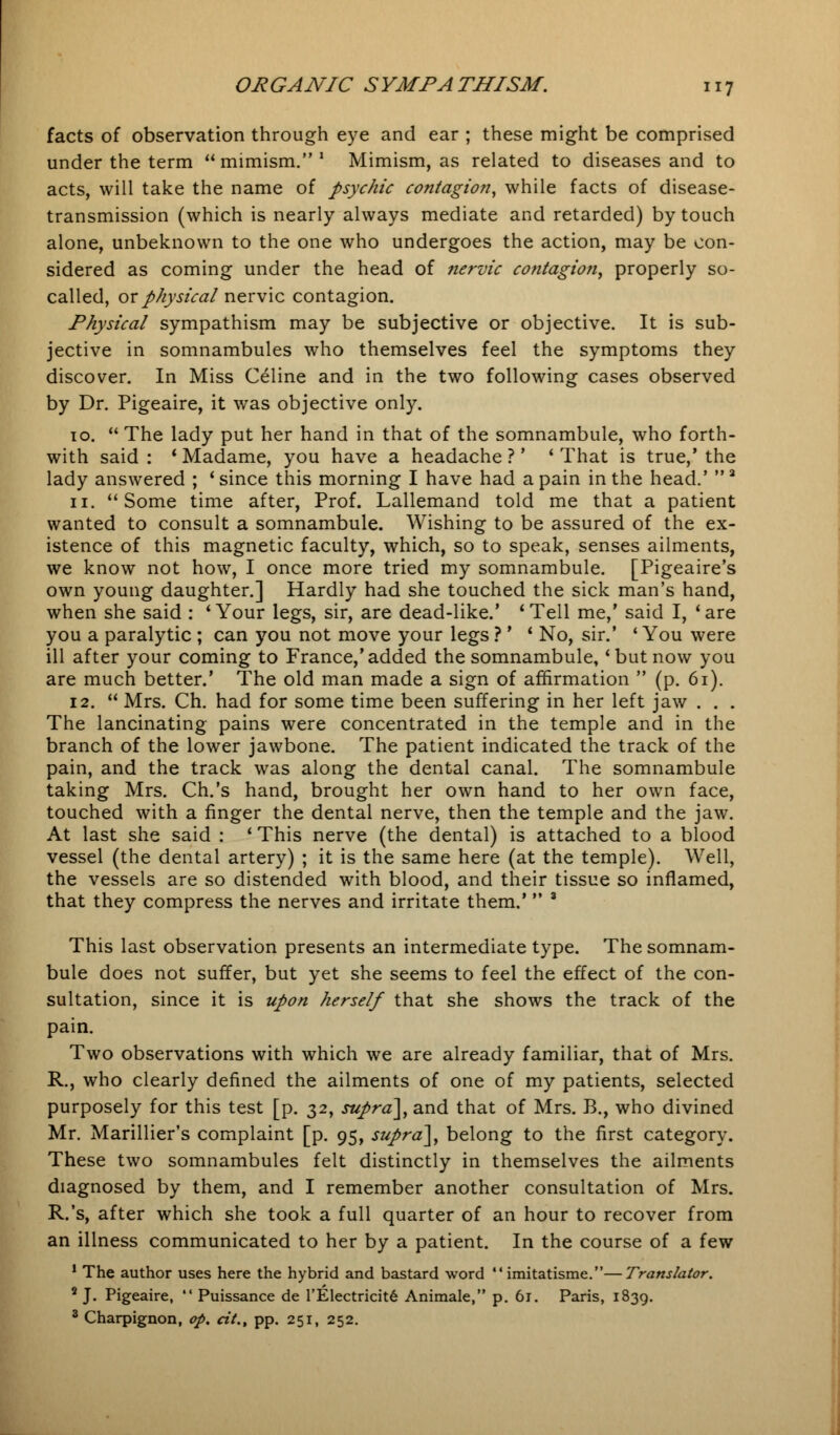 facts of observation through eye and ear ; these might be comprised under the term mimism.1 Mimism, as related to diseases and to acts, will take the name of psychic contagion, while facts of disease- transmission (which is nearly always mediate and retarded) by touch alone, unbeknown to the one who undergoes the action, may be con- sidered as coming under the head of nervic contagion, properly so- called, or physical nervic contagion. Physical sympathism may be subjective or objective. It is sub- jective in somnambules who themselves feel the symptoms they discover. In Miss Celine and in the two following cases observed by Dr. Pigeaire, it was objective only. 10.  The lady put her hand in that of the somnambule, who forth- with said : * Madame, you have a headache ?' ' That is true,' the lady answered ; 'since this morning I have had a pain in the head.' 3 11.  Some time after, Prof. Lallemand told me that a patient wanted to consult a somnambule. Wishing to be assured of the ex- istence of this magnetic faculty, which, so to speak, senses ailments, we know not how, I once more tried my somnambule. [Pigeaire's own young daughter.] Hardly had she touched the sick man's hand, when she said : 'Your legs, sir, are dead-like.' 'Tell me,' said I, 'are you a paralytic ; can you not move your legs ? ' ' No, sir.' ' You were ill after your coming to France,'added the somnambule, 'but now you are much better.' The old man made a sign of affirmation  (p. 61). 12.  Mrs. Ch. had for some time been suffering in her left jaw . . . The lancinating pains were concentrated in the temple and in the branch of the lower jawbone. The patient indicated the track of the pain, and the track was along the dental canal. The somnambule taking Mrs. Ch.'s hand, brought her own hand to her own face, touched with a finger the dental nerve, then the temple and the jaw. At last she said : ' This nerve (the dental) is attached to a blood vessel (the dental artery) ; it is the same here (at the temple). Well, the vessels are so distended with blood, and their tissue so inflamed, that they compress the nerves and irritate them.'  3 This last observation presents an intermediate type. The somnam- bule does not suffer, but yet she seems to feel the effect of the con- sultation, since it is upon herself that she shows the track of the pain. Two observations with which we are already familiar, that of Mrs. R., who clearly defined the ailments of one of my patients, selected purposely for this test [p. 32, supra], and that of Mrs. B., who divined Mr. Marillier's complaint [p. 95, supra], belong to the first category. These two somnambules felt distinctly in themselves the ailments diagnosed by them, and I remember another consultation of Mrs. R.'s, after which she took a full quarter of an hour to recover from an illness communicated to her by a patient. In the course of a few 1 The author uses here the hybrid and bastard word  imitatisme.—Translator. 9 J. Pigeaire,  Puissance de l'Electricite Animale, p. 61. Paris, 1839. 3 Charpignon, op. cit,, pp. 251, 252.