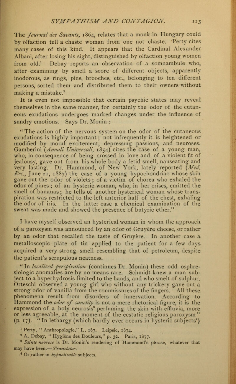 The Journal des Savants, 1864, relates that a monk in Hungary could by olfaction tell a chaste woman from one not chaste. Perty cites many cases of this kind. It appears that the Cardinal Alexander Albani, after losing his sight, distinguished by olfaction young women from old.1 Debay reports an observation of a somnambule who, after examining by smell a score of different objects, apparently inodorous, as rings, pins, brooches, etc., belonging to ten different persons, sorted them and distributed them to their owners without making a mistake.3 It is even not impossible that certain psychic states may reveal themselves in the same manner, for certainly the odor of the cutan- eous exudations undergoes marked changes under the influence of sundry emotions. Says Dr. Monin :  The action of the nervous system on the odor of the cutaneous exudations is highly important; not infrequently it is heightened or modified by moral excitement, depressing passions, and neuroses. Gamberini (Annali Universalis 1854) cites the case of a young man, who, in consequence of being crossed in love and of a violent fit of jealousy, gave out from his whole body a fetid smell, nauseating and very lasting. Dr. Hammond, of New York, lately reported {Med. Rec, June 21, 1887) the case of a young hypochondriac whose skin gave out the odor of violets ; of a victim of chorea who exhaled the odor of pines ; of an hysteric woman, who, in her crises, emitted the smell of bananas; he tells of another hysterical woman whose trans- piration was restricted to the left anterior half of the chest, exhaling the odor of iris. In the latter case a chemical examination of the sweat was made and showed the presence of butyric ether. I have myself observed an hysterical woman in whom the approach of a paroxysm was announced by an odor of Gruyere cheese, or rather by an odor that recalled the taste of Gruyere. In another case a metalloscopic plate of tin applied to the patient for a few days acquired a very strong smell resembling that of petroleum, despite the patient's scrupulous neatness.  In localized perspiration (continues Dr. Monin) these odd osphre- siologic anomalies are by no means rare. Schmidt knew a man sub- ject to a hyperhydrosis limited to the hands, and who smelt of sulphur. Orteschi observed a young girl who without any trickery gave out a strong odor of vanilla from the commissures of the fingers. All these phenomena result from disorders of innervation. According to Hammond the odor of sanctity is not a mere rhetorical figure, it is the expression of a holy neurosis3 perfuming the skin with effluvia, more or less agreeable, at the moment of the ecstatic religious paroxysm  (p. 17). In lethargy (which hardly ever occurs in hysteric subjects4) 1 Perty,  Anthropologic, I., 187. Leipsic, 1874. 2 A. Debay,  Hygiene des Douleurs, p. 32. Paris, 1S77. 3 Sainte nevrose is Dr. Monin's rendering of Hammond's pkrase, whatever that may have been.— Translator. • 4 Or rather in hypnotizable subjects.