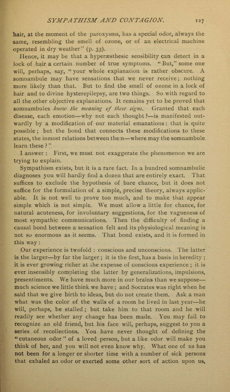 hair, at the moment of the paroxysms, has a special odor, always the same, resembling the smell of ozone, or of an electrical machine operated in dry weather (p. $5). Hence, it may be that a hyperaesthesic sensibility can detect in a lock of hair a certain number of true symptoms. But, some one will, perhaps, say,  your whole explanation is rather obscure. A somnambule may have sensations that we never receive; nothing more likely than that. But to find the smell of ozone in a lock of hair and to divine hysterepilepsy, are two things. So with regard to all the other objective explanations. It remains yet to be proved that somnambules know the meaning of these signs. Granted that each disease, each emotion—why not each thought ?—is manifested out- wardly by a modification of our material emanations : that is quite possible ; but the bond that connects these modifications to these states, the inmost relations between them—where may the somnambule learn these ? I answer : First, we must not exaggerate the phenomenon we are trying to explain. Sympathism exists, but it is a rare fact. In a hundred somnambulic diagnoses you will hardly find a dozen that are entirely exact. That suffices to exclude the hypothesis of bare chance, but it does not suffice for the formulation of a simple, precise theory, always applic- able. It is not well to prove too much, and to make that appear simple which is not simple. We must allow a little for chance, for natural acuteness, for involuntary suggestions, for the vagueness of most sympathic communications. Then the difficulty of finding a causal bond between a sensation felt and its physiological meaning is not so enormous as it seems. That bond exists, and it is formed in this way : Our experience is twofold : conscious and unconscious. The latter is the larger—by far the larger ; it is the first, has a basis in heredity ; it is ever growing richer at che expense of conscious experience ; it is ever insensibly completing the latter by generalizations, impulsions, presentiments. We have much more in our brains than we suppose— much science we little think we have ; and Socrates was right when he said that we give birth to ideas, but do not create them. Ask a man what was the color of the walls of a room he lived in last year—he will, perhaps, be stalled ; but take him to that room and he will readily see whether any change has been made. You may fail to recognize an old friend, but his face will, perhaps, suggest to you a series of recollections. You have never thought of defining the cutaneous odor of a loved person, but a like odor will make you think of her, and you will not even know why. What one of us has not been for a longer or shorter time with a number of sick persons that exhaled an odor or exerted some other sort of action upon us,