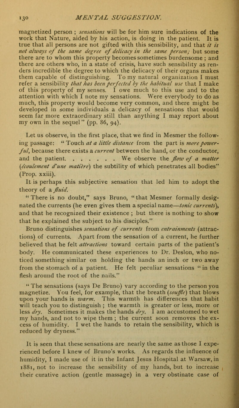 magnetized person ; sensations will be for him sure indications of the work that Nature, aided by his action, is doing in the patient. It is true that all persons are not gifted with this sensibility, and that it is not always of the same degree of delicacy in the same person; but some there are to whom this property becomes sometimes burdensome ; and there are others who, in a state of crisis, have such sensibility as ren- ders incredible the degree to which the delicacy of their organs makes them capable of distinguishing. To my natural organization I must refer a sensibility that has been perfected by the habitual use that I make of this property of my senses. I owe much to this use and to the attention with which I note my sensations. Were everybody to do as much, this property would become very common, and there might be developed in some individuals a delicacy of sensations that would seem far more extraordinary still than anything I may report about my own in the sequel (pp. 86, 94). Let us observe, in the first place, that we find in Mesmer the follow- ing passage:  Touch at a little distance from the part is more power- ful, because there exists a current between the hand, or the conductor, and the patient We observe the flow of a matter (e'coulement d'u?ie ?natiere) the subtility of which penetrates all bodies (Prop, xxiii). It is perhaps this subjective sensation that led him to adopt the theory of a fluid.  There is no doubt, says Bruno,  that Mesmer formally desig- nated the currents (he even gives them a special name—tonic currents), and that he recognized their existence ; but there is nothing to show that he explained the subject to his disciples. Bruno distinguishes sensations of currents from entrainments (attrac- tions) of currents. Apart from the sensation of a current, he further believed that he felt attractions toward certain parts of the patient's body. He communicated these experiences to Dr. Deslon, who no- ticed something similar on holding the hands an inch or two away from the stomach of a patient. He felt peculiar sensations  in the flesh around the root of the nails.  The sensations (says De Bruno) vary according to the person you magnetize. You feel, for example, that the breath [souffle) that blows upon your hands is warm. This warmth has differences that habit will teach you to distinguish ; the warmth is greater or less, more or less dry. Sometimes it makes the hands dry. I am accustomed to wet my hands, and not to wipe them ; the current soon removes the ex- cess of humidity. I wet the hands to retain the sensibility, which is reduced by dryness. It is seen that these sensations are nearly the same as those I expe- rienced before I knew of Bruno's works. As regards the influence of humidity, I made use of it in the Infant Jesus Hospital at Warsaw, in 1881, not to increase the sensibility of my hands, but to increase their curative action (gentle massage) in a very obstinate case of